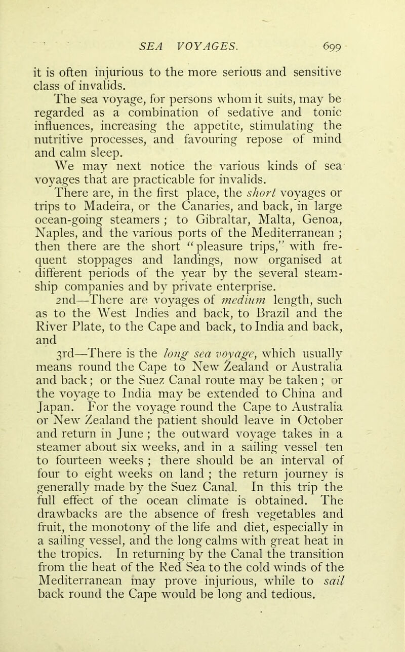 it is often injurious to the more serious and sensitive class of invalids. The sea voyage, for persons whom it suits, may be regarded as a combination of sedative and tonic influences, increasing the appetite, stimulating the nutritive processes, and favouring repose of mind and calm sleep. We may next notice the various kinds of sea voyages that are practicable for invalids. There are, in the first place, the shori voyages or trips to Madeira, or the Canaries, and back, in large ocean-going steamers ; to Gibraltar, Malta, Genoa, Naples, and the various ports of the Mediterranean ; then there are the short “pleasure trips,” with fre- quent stoppages and landings, now organised at different periods of the year by the several steam.- ship companies and by private enterprise. 2nd—-There are voyages of medium length, such as to the West Indies and back, to Brazil and the River Plate, to the Cape and back, to India and back, and 3rd—There is the long sea voyage, which usually means round the Cape to New Zealand or Australia and back; or the Suez Canal route may be taken ; or the vo}’'age to India may be extended to China and Japan. For the voyage round the Cape to Australia or New Zealand the patient should leave in October and return in June ; the outward voyage takes in a steamer about six weeks, and in a sailing vessel ten to fourteen weeks ; there should be an interval of four to eight weeks on land ; the return journe)' is generally made by the Suez Canal. In this trip the full effect of the ocean climate is obtained. The drawbacks are the absence of fresh vegetables and fruit, the monotony of the life and diet, especially in a sailing vessel, and the long calms with great heat in the tropics. In returning by the Canal the transition from the heat of the Red Sea to the cold winds of the Mediterranean may prove injurious, while to sail back round the Cape would be long and tedious.