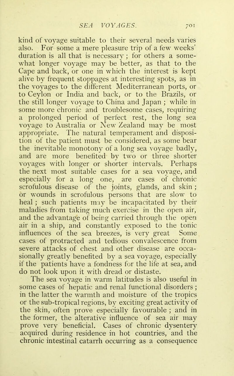 kind of vo5age suitable to their several needs varies also. For some a mere pleasure trip of a few weeks’ duration is all that is necessary ; for others a some- what longer voyage may be better, as that to the Cape and back, or one in which the interest is kept alive by frequent stoppages at interesting spots, as in the voyages to the different Mediterranean ports, or to Ceylon or India and back, or to the Brazils, or the still longer voyage to China and Japan ; while in some more chronic and troublesome cases, requiring a prolonged period of perfect rest, the long sea voyage to Australia or New Zealand may be most appropriate. The natural temperament and disposi- tion of the patient must be considered, as some bear the inevitable monotony of a long sea voyage badly, and are more benefited by two or three shorter voyages with longer or shorter intervals. Perhaps the next most suitable cases for a sea voyage, and especially for a long one, are cases of chronic scrofulous disease of the joints, glands, and skin ; or wounds in scrofulous persons that are slow to heal ; such patients may be incapacitated by their maladies from taking much exercise in the open air, and the advantage of being carried through the open air in a ship, and constantly exposed to the tonic influences of the sea breezes, is very great Some cases of protracted and tedious convalescence from severe attacks of chest and other disease are occa- sionally greatly benefited by a sea voyage, especially if the patients have a fondness for the life at sea, and do not look upon it with dread or distaste. The sea voyage in warm latitudes is also useful in some cases of hepatic and renal functional disorders ; in the latter the warmth and moisture of the tropics or the sub-tropical regions, by exciting great activity of the skin, often prove especially favourable ; and in the former, the alterative influence of sea air may prove very beneficial. Cases of chronic d)sentery acquired during residence in hot countries, and the chronic intestinal catarrh occurring as a consequence