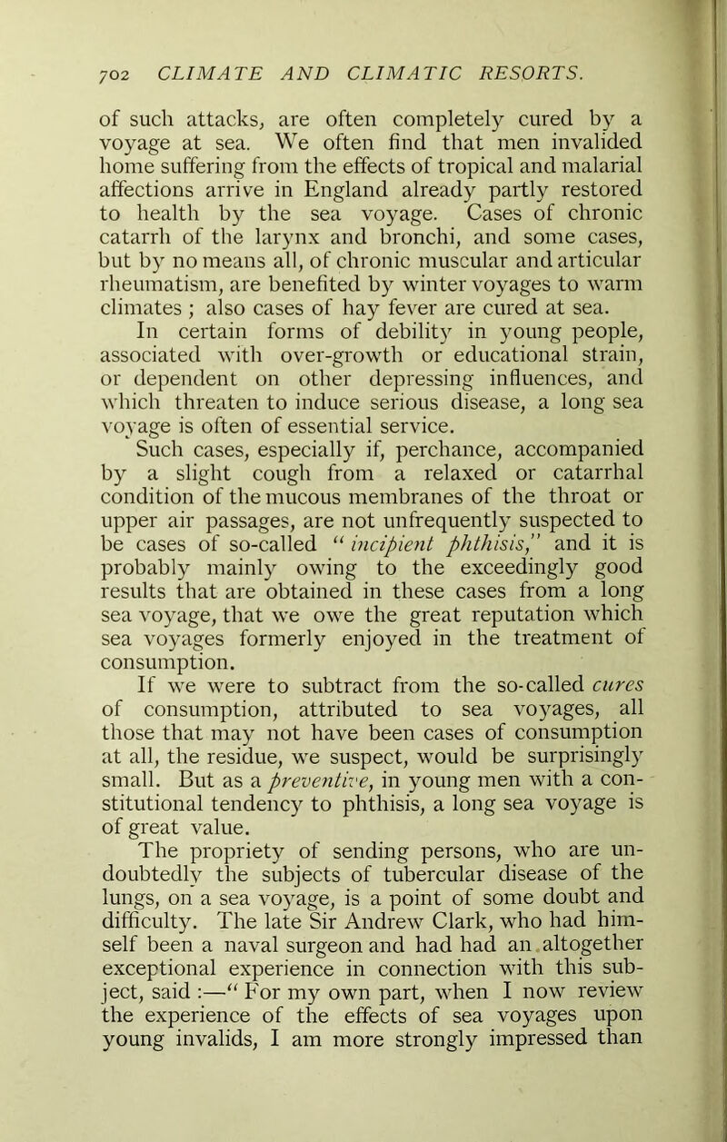 of such attacks; are often completely cured by a voyage at sea. We often find that men invalided home suffering from the effects of tropical and malarial affections arrive in England already partly restored to health by the sea voyage. Cases of chronic catarrh of the larynx and bronchi, and some cases, but by no means all, of chronic muscular and articular rheumatism, are benefited by winter voyages to warm climates ; also cases of hay fever are cured at sea. In certain forms of debilit}^ in young people, associated with over-growth or educational strain, or dependent on other depressing influences, and which threaten to induce serious disease, a long sea voyage is often of essential service. Such cases, especially if, perchance, accompanied by a slight cough from a relaxed or catarrhal condition of the mucous membranes of the throat or upper air passages, are not unfrequently suspected to be cases of so-called “ incipient phthisis,” and it is probably mainly owing to the exceedingly good results that are obtained in these cases from a long sea voyage, that we owe the great reputation which sea voyages formerly enjoyed in the treatment of consumption. If we were to subtract from the so-called cures of consumption, attributed to sea voyages, all those that may not have been cases of consumption at all, the residue, we suspect, would be surprisingly small. But as a preventive, in young men with a con- stitutional tendency to phthisis, a long sea voyage is of great value. The propriety of sending persons, who are un- doubtedly the subjects of tubercular disease of the lungs, on a sea voyage, is a point of some doubt and difficulty. The late Sir Andrew Clark, who had him- self been a naval surgeon and had had an altogether exceptional experience in connection with this sub- ject, said :—‘‘ For my own part, when I now review the experience of the effects of sea voyages upon young invalids, I am more strongly impressed than