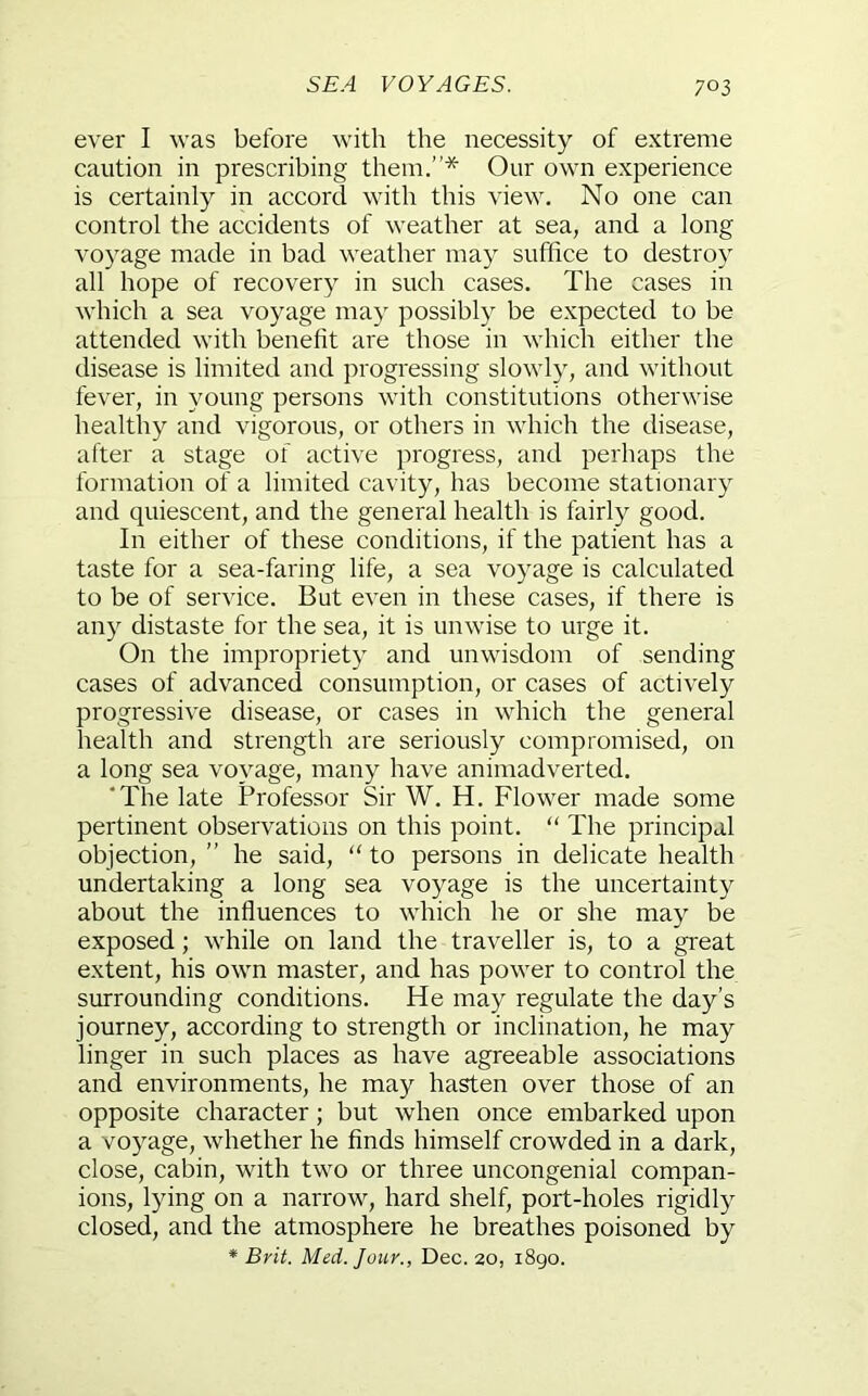 ever I was before with the necessity of extreme caution in prescribing them.”* Our own experience is certainly in accord with this view. No one can control the accidents of weather at sea, and a long voyage made in bad weather may suffice to destroy all hope of recovery in such cases. The cases in which a sea voyage may possibly be expected to be attended with benefit are those in which either the disease is limited and progressing slowly, and without fever, in young persons with constitutions otherwise healthy and vigorous, or others in which the disease, after a stage of active progress, and perhaps the formation of a limited cavity, has become stationary and quiescent, and the general health is fairly good. In either of these conditions, if the patient has a taste for a sea-faring life, a sea voyage is calculated to be of service. But even in these cases, if there is any distaste for the sea, it is unwise to urge it. On the impropriety and unwisdom of sending cases of advanced consumption, or cases of actively progressive disease, or cases in which the general health and strength are seriously compromised, on a long sea voyage, many have animadverted. 'The late Professor Sir W. H. Flower made some pertinent observations on this point. “ The principal objection, ” he said, “ to persons in delicate health undertaking a long sea voyage is the uncertainty about the influences to which he or she may be exposed; while on land the traveller is, to a great extent, his own master, and has power to control the surrounding conditions. He may regulate the day’s journey, according to strength or inclination, he may linger in such places as have agreeable associations and environments, he may hasten over those of an opposite character; but when once embarked upon a voyage, whether he finds himself crowded in a dark, close, cabin, with two or three uncongenial compan- ions, lying on a narrow, hard shelf, port-holes rigidly closed, and the atmosphere he breathes poisoned by * Brit Med. Jour., Dec. 20, 1890.