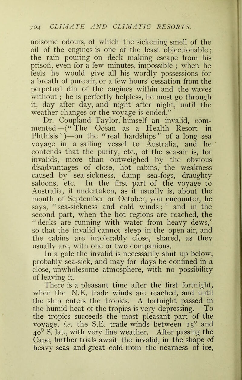 noisome odours, of which the sickening smell of the oil of the engines is one of the least objectionable; the rain pouring on deck making escape from his prison, even for a few minutes, impossible ; when he feels he would give all his wordly possessions for a breath of pure air, or a few hours' cessation from the perpetual din of the engines within and the waves without ; he is perfectly helpless, he must go through it, day after day, and night after night, until the weather changes or the voyage is ended.” Dr. Coupland Taylor, himself an invalid, com- mented—(“The Ocean as a Health Resort in Phthisis”)—on the “real hardships ” 'of a long sea voyage in a sailing vessel to Australia, and he contends that the purity, etc., of the sea-air is, for invalids, more than outweighed by the obvious disadvantages of close, hot cabins, the weakness caused by sea-sickness, damp sea-fogs, draughty saloons, etc. In the first part of the voyage to Australia, if undertaken, as it usually is, about the month of September or October, you encounter, he says, “ sea-sickness and cold winds; ” and in the second part, when the hot regions are reached, the “ decks are running with water from heavy dews,” so that the invalid cannot sleep in the open air, and the cabins are intolerably close, shared, as they usually are, with one or two companions. In a gale the invalid is necessarily shut up below, probably sea-sick, and may for days be confined in a close, unwholesome atmosphere, with no possibility of leaving it. There is a pleasant time after the first fortnight, when the N.E. trade winds are reached, and until the ship enters the tropics. A fortnight passed in the humid heat of the tropics is very depressing. To the tropics succeeds the most pleasant part of the voyage, i.e. the S.E. trade winds between 15° and 40° S. lat., with very fine weather. After passing the Cape, further trials await the invalid, in the shape of heavy seas and great cold from the nearness of ice.