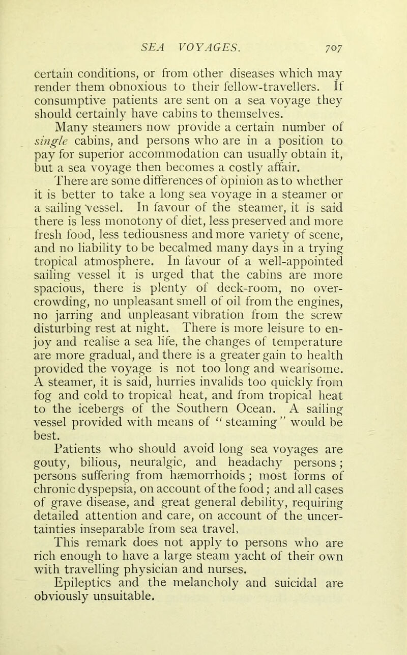 certain conditions, or from other diseases which may render them obnoxious to their fellow-travellers. If consumptive patients are sent on a sea voyage they should certainly have cabins to themselves. Many steamers now provide a certain number of single cabins, and persons who are in a position to pay for superior accommodation can usually obtain it, but a sea voyage then becomes a costly affair. There are some difterences of opinion as to whether it is better to take a long sea voyage in a steamer or a sailing Vessel. In favour of the steamer, it is said there is less monotony of diet, less preserved and more fresh food, less tediousness and more variety of scene, and no liability to be becalmed many days in a trying tropical atmosphere. In favour of a well-appointed sailing vessel it is urged that the cabins are more spacious, there is plenty of deck-room, no over- crowding, no unpleasant smell of oil from the engines, no jarring and unpleasant vibration from the screw disturbing rest at night. There is more leisure to en- joy and realise a sea life, the changes of temperature are more gradual, and there is a greater gain to health provided the voyage is not too long and wearisome. A steamer, it is said, hurries invalids too quickly from fog and cold to tropical heat, and from tropical heat to the icebergs of the Southern Ocean. A sailing vessel provided with means of “ steaming” would be best. Patients who should avoid long sea voyages are gouty, bilious, neuralgic, and headachy persons; persons suffering from haemorrhoids; most forms of chronic dyspepsia, on account of the food; and all cases of grave disease, and great general debility, requiring detailed attention and care, on account of the uncer- tainties inseparable from sea travel. This remark does not appl}^ to persons who are rich enough to have a large steam yacht of their own with travelling physician and nurses. Epileptics and the melancholy and suicidal are obviously unsuitable.