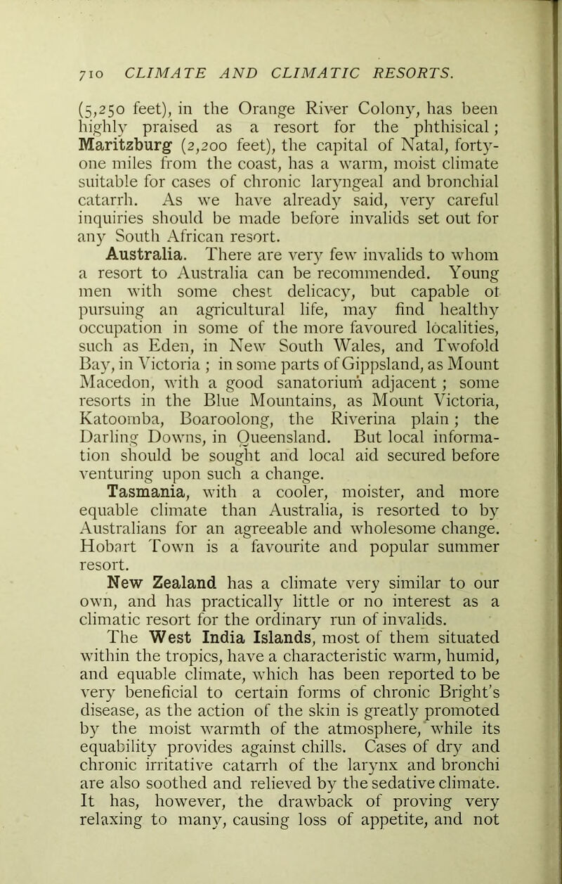 (5,250 feet), in the Orange River Colony, has been highly praised as a resort for the phthisical; Maritzburg (2,200 feet), the capital of Natal, forty- one miles from the coast, has a warm, moist climate suitable for cases of chronic laryngeal and bronchial catarrh. As we have already said, very careful inquiries should be made before invalids set out for any South African resort. Australia. There are very few invalids to whom a resort to Australia can be recommended. Young men with some chest delicacy, but capable ot pursuing an agricultural life, may find healthy occupation in some of the more favoured localities, such as Eden, in New South Wales, and Twofold Bay, in Victoria ; in some parts of Gippsland, as Mount Macedon, with a good sanatorium adjacent; some resorts in the Blue Mountains, as Mount Victoria, Katoomba, Boaroolong, the Riverina plain; the Darling Downs, in Queensland. But local informa- tion should be sought and local aid secured before venturing upon such a change. Tasmania, with a cooler, moister, and more equable climate than Australia, is resorted to by Australians for an agreeable and wholesome change. Hobart Town is a favourite and popular summer resort. New Zealand has a climate very similar to our own, and has practically little or no interest as a climatic resort for the ordinary run of invalids. The West India Islands, most of them situated within the tropics, have a characteristic warm, humid, and equable climate, which has been reported to be very beneficial to certain forms of chronic Bright’s disease, as the action of the skin is greatly promoted by the moist \varmth of the atmosphere, while its equability provides against chills. Cases of dry and chronic irritative catarrh of the larynx and bronchi are also soothed and relieved by the sedative climate. It has, however, the drawback of proving very relaxing to many, causing loss of appetite, and not