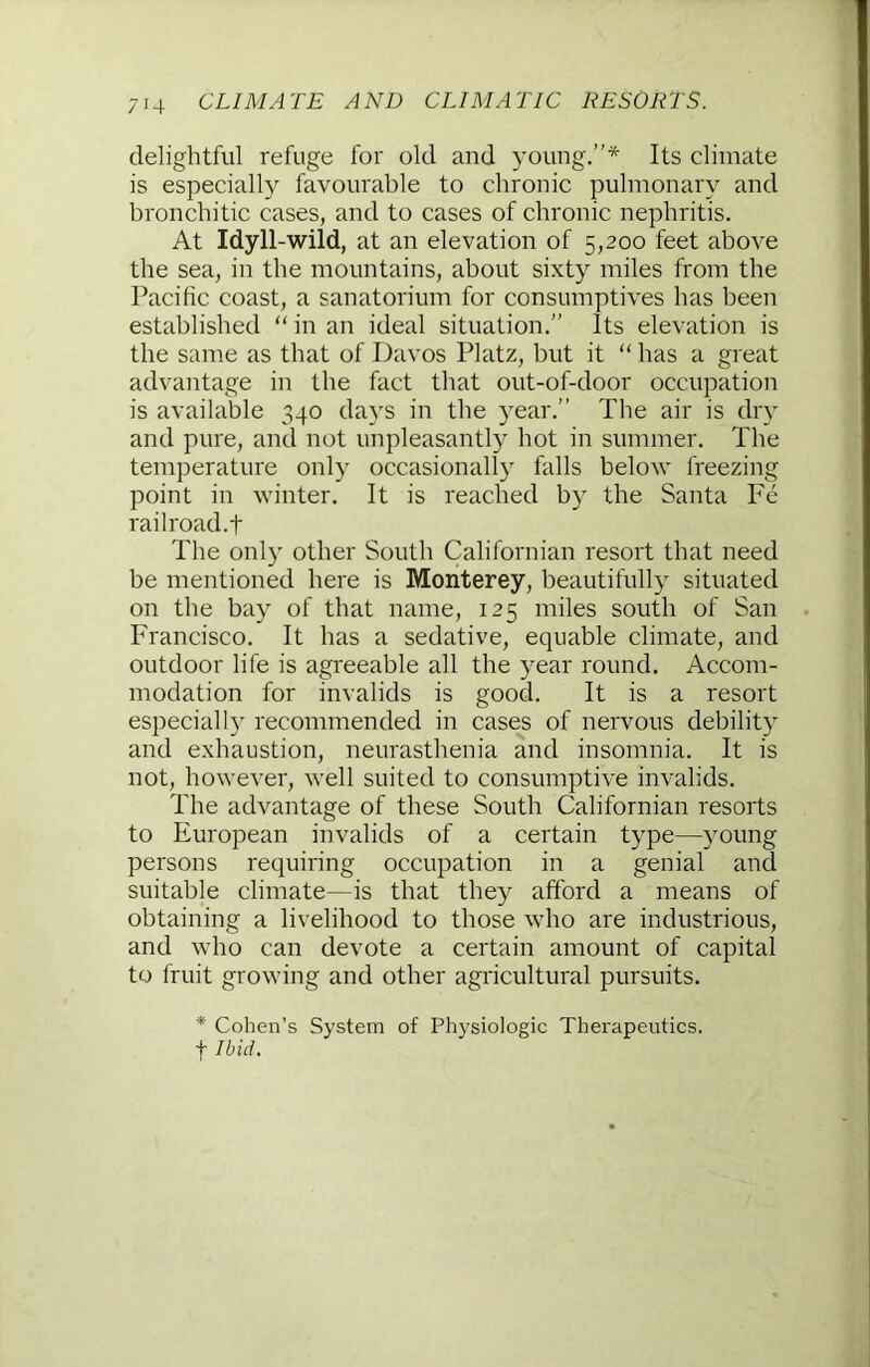 delightful refuge for old and young.”* Its climate is especially favourable to chronic pulmonary and bronchitic cases, and to cases of chronic nephritis. At Idyll-wild, at an elevation of 5,200 feet above the sea, in the mountains, about sixty miles from the Pacific coast, a sanatorium for consumptives has been established “ in an ideal situation.” Its elevation is the same as that of Davos Platz, but it “ has a great advantage in the fact that out-of-door occupation is available 340 days in the year.” The air is dry and pure, and not unpleasantly hot in summer. The temperature only occasionally falls below freezing point in winter. It is reached by the Santa Fe rail road, t The only other South Californian resort that need be mentioned here is Monterey, beautifully situated on the bay of that name, 125 miles south of San ITancisco. It has a sedative, equable climate, and outdoor life is agreeable all the year round. Accom- modation for invalids is good. It is a resort especially recommended in cases of nervous debility and exhaustion, neurasthenia and insomnia. It is not, however, well suited to consumptive invalids. The advantage of these South Californian resorts to European invalids of a certain type—young persons requiring occupation in a genial and suitable climate—is that they afford a means of obtaining a livelihood to those who are industrious, and who can devote a certain amount of capital to fruit growing and other agricultural pursuits. * Cohen’s System of Physiologic Therapeutics. t Ibid.