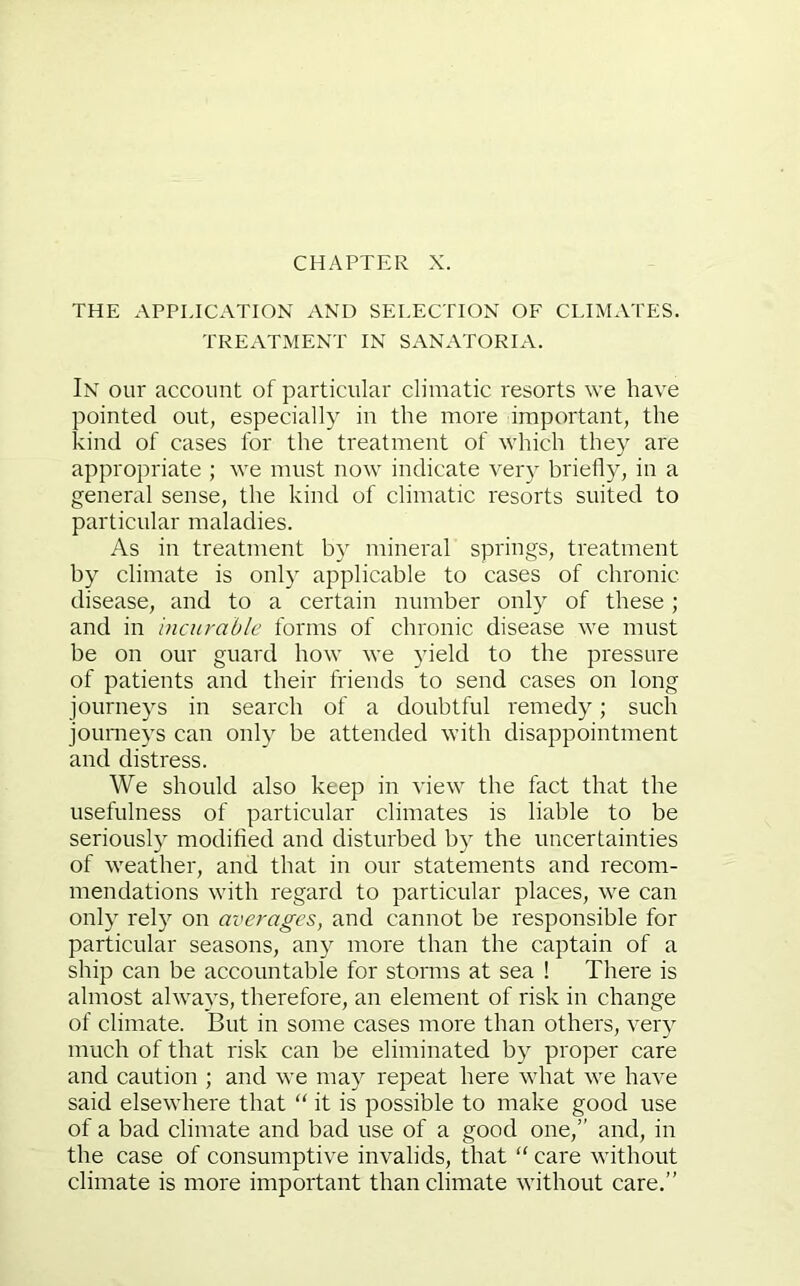 THE APPLICATION AND SELECTION OF CLIMATES. TREATMENT IN SANATORIA. In our account of particular climatic resorts we have pointed out, especially in the more important, the kind of cases for the treatment of which they are appropriate ; we must now indicate ver} briefly, in a general sense, the kind of climatic resorts suited to particular maladies. As in treatment by mineral springs, treatment by climate is only applicable to cases of chronic disease, and to a certain number only of these; and in incurable forms of chronic disease we must be on our guard how we yield to the pressure of patients and their friends to send cases on long journeys in search of a doubtful remedy; such journeys can only be attended with disappointment and distress. We should also keep in view the fact that the usefulness of particular climates is liable to be seriously modified and disturbed by the uncertainties of weather, and that in our statements and recom- mendations with regard to particular places, we can only rely on averages, and cannot be responsible for particular seasons, any more than the captain of a ship can be accountable for storms at sea ! There is almost always, therefore, an element of risk in change of climate. But in some cases more than others, very much of that risk can be eliminated by proper care and caution ; and we may repeat here what we have said elsewhere that “ it is possible to make good use of a bad climate and bad use of a good one,” and, in the case of consumptive invalids, that “ care without climate is more important than climate without care.”