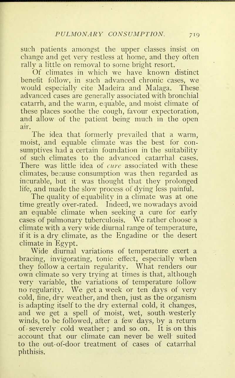 such patients amongst the upper classes insist on cliange and get very restless at home, and they often rally a little on removal to some bright resort. Of climates in which we have known distinct benefit follow, in such advanced chronic cases, we would especially cite Madeira and Malaga. These advanced cases are generally associated with bronchial catarrh, and the warm, equable, and moist climate of these places soothe the cough, favour expectoration, and allow of the patient being much in the open air. The idea that formerly prevailed that a warm, moist, and equable climate was the best for con- sumptives had a certain foundation in the suitability of such climates to the advanced catarrhal cases. There was little idea of cure associated with these climates, because consumption was then regarded as incurable, but it was thought that they prolonged life, and made the slow process of dying less painful. The quality of equability in a climate was at one time greatly over-rated. Indeed, we nowadays avoid an equable climate when seeking a cure for early cases of pulmonary tuberculosis. We rather choose a climate with a very wide diurnal range of temperature, if it is a dry climate, as the Engadine or the desert climate in Egypt. Wide diurnal variations of temperature exert a bracing, invigorating, tonic effect, especially when they follow a certain regularity. What renders our own climate so very trying at times is that, although very variable, the variations of temperature follow no regularity. We get a week or ten days of ver}^ cold, fine, dr}^ weather, and then, just as the organism is adapting itself to the dry external cold, it changes, and we get a spell of moist, wet, south-westerly winds, to be followed, after a few days, by a return of severely cold weather ; and so on. It is on this account that our climate can never be well suited to the out-of-door treatment of cases of catarrhal phthisis.