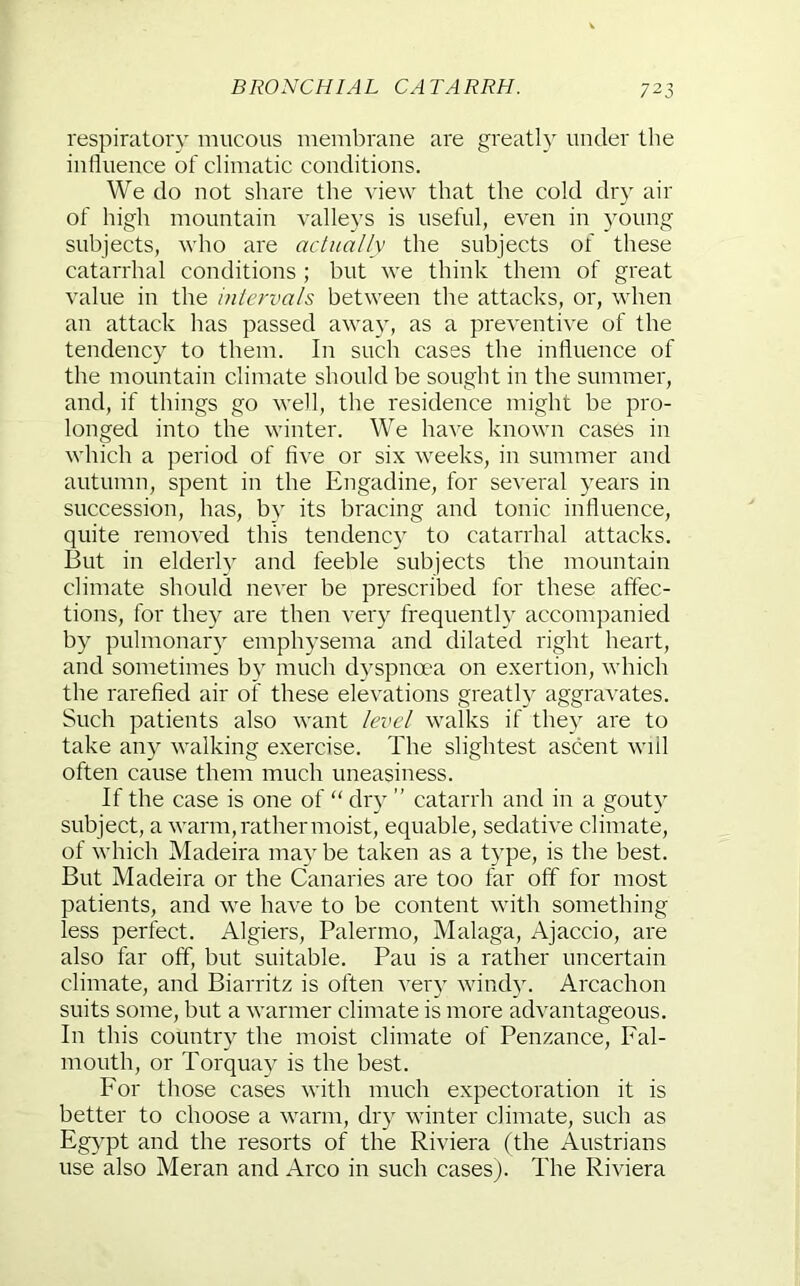 BRONCHIAL CATARRH. respiratory mucous membrane are greatly under the inlluence of climatic conditions. We do not share the view that the cold dry air of high mountain valleys is useful, even in young subjects, who are actually the subjects of these catarrhal conditions ; but we think them of great value in the intervals between the attacks, or, when an attack has passed away, as a preventive of the tendency to them. In such cases the influence of the mountain climate should be sought in the summer, and, if things go well, the residence might be pro- longed into the winter. We have known cases in which a period of flve or six weeks, in summer and autumn, spent in the Engadine, for several years in succession, has, bv its bracing and tonic influence, quite removed this tendency to catarrhal attacks. But in elderly and feeble subjects the mountain climate should never be prescribed for these affec- tions, for they are then very frequently accompanied by pulmonary emphysema and dilated right heart, and sometimes by much d}^spnoea on exertion, which the rarefied air of these elevations greatly aggravates. Such patients also want level walks if the}’- are to take any walking exercise. The slightest ascent will often cause them much uneasiness. If the case is one of “ chy ” catarrh and in a gouty subject, a warm, rather moist, equable, sedative climate, of which Madeira may be taken as a type, is the best. But Madeira or the Canaries are too far off for most patients, and we have to be content with something less perfect. Algiers, Palermo, Malaga, Ajaccio, are also far off, but suitable. Pan is a rather uncertain climate, and Biarritz is often very wind}. Arcachon suits some, but a warmer climate is more advantageous. In this country the moist climate of Penzance, Fal- mouth, or Torquay is the best. For those cases with much expectoration it is better to choose a warm, dry winter climate, such as Egypt and the resorts of the Riviera (the Austrians use also Meran and Arco in such cases). The Riviera