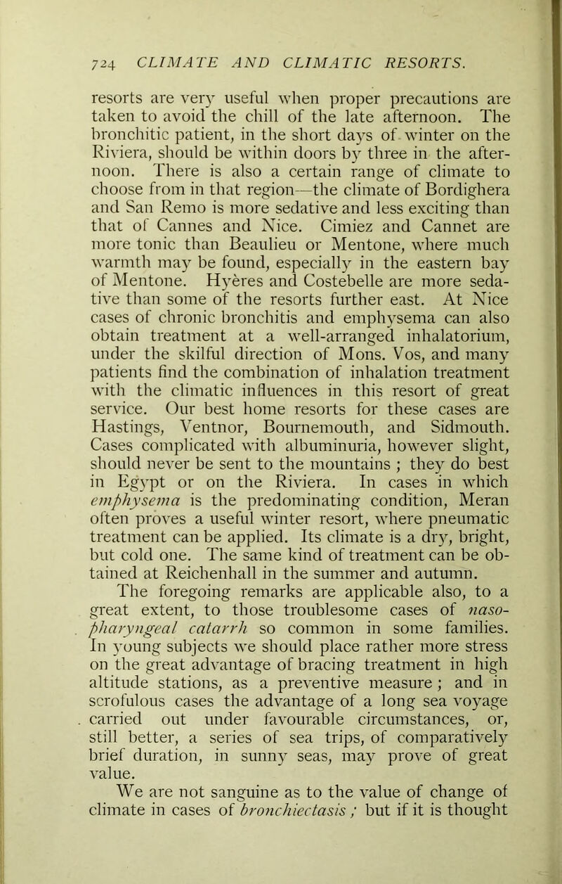 resorts are very useful when proper precautions are taken to avoid the chill of the late afternoon. The bronchitic patient, in the short days of winter on the Ri\'iera, should be within doors by three in the after- noon. There is also a certain range of climate to choose from in that region—the climate of Bordighera and San Remo is more sedative and less exciting than that of Cannes and Nice, Cimiez and Cannet are more tonic than Beaulieu or Mentone, where much warmth may be found, especially in the eastern bay of Mentone. Hyeres and Costebelle are more seda- tive than some of the resorts further east. At Nice cases of chronic bronchitis and emphysema can also obtain treatment at a well-arranged inhalatorium, under the skilful direction of Mons. Vos, and many patients find the combination of inhalation treatment with the climatic influences in this resort of great service. Our best home resorts for these cases are Hastings, Ventnor, Bournemouth, and Sidmouth. Cases complicated with albuminuria, however slight, should never be sent to the mountains ; they do best in Eg}'pt or on the Riviera, In cases in which emphysema is the predominating condition, Meran often proves a useful winter resort, where pneumatic treatment can be applied. Its climate is a dr}^, bright, but cold one. The same kind of treatment can be ob- tained at Reichenhall in the summer and autumn. The foregoing remarks are applicable also, to a great extent, to those troublesome cases of naso- pharyngeal catarrh so common in some families. In young subjects we should place rather more stress on the great advantage of bracing treatment in high altitude stations, as a preventive measure ; and in scrofulous cases the advantage of a long sea voyage carried out under favourable circumstances, or, still better, a series of sea trips, of comparative!}^ brief duration, in sunny seas, may prove of great value. We are not sanguine as to the value of change of climate in cases of bronchiectasis ; but if it is thought