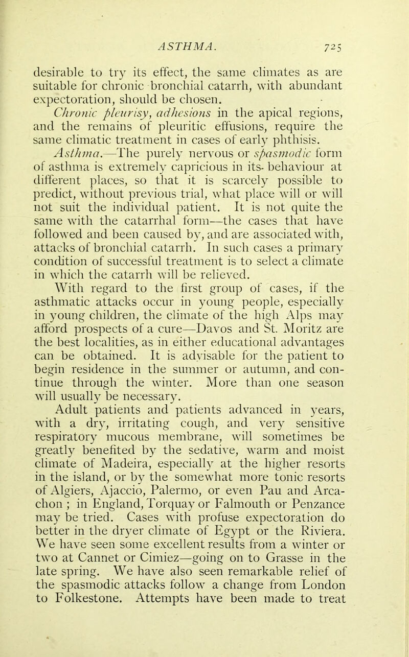 desirable to try its effect, the same climates as are suitable for chronic bronchial catarrh, with abundant expectoration, should be chosen. Chronic pleurisy, adhesiojis in the apical regions, and the remains of pleuritic effusions, require the same climatic treatment in cases of early phthisis. Asthma.—The purely nervous or spasmodic form of asthma is extremely capricious in its- behaviour at different places, so that it is scarcely possible to predict, without previous trial, what place will or will not suit the individual patient. It is not quite the same with the catarrhal form—the cases that have followed and been caused by, and are associated with, attacks of bronchial catarrh. In such cases a primary condition of successful treatment is to select a climate in which the catarrh will be relieved. With regard to the first group of cases, if the asthmatic attacks occur in young people, especially in young children, the climate of the high Alps may afford prospects of a cure—Davos and St. Moritz are the best localities, as in either educational advantages can be obtained. It is advisable for the patient to begin residence in the summer or autumn, and con- tinue through the winter. More than one season will usually be necessary. Adult patients and patients advanced in years, with a dry, irritating cough, and very sensitive respiratory mucous membrane, will sometimes be greatly benefited by the sedative, warm and moist climate of Madeira, especiall} at the higher resorts in the island, or by the somewhat more tonic resorts of Algiers, Ajaccio, Palermo, or even Pau and Arca- chon ; in England, Torquay or Falmouth or Penzance may be tried. Cases with profuse expectoration do better in the dryer climate of Egypt or the Riviera. We have seen some excellent results from a winter or two at Cannet or Cimiez—going on to Grasse in the late spring. We have also seen remarkable relief of the spasmodic attacks follow a change from London to Folkestone. Attempts have been made to treat