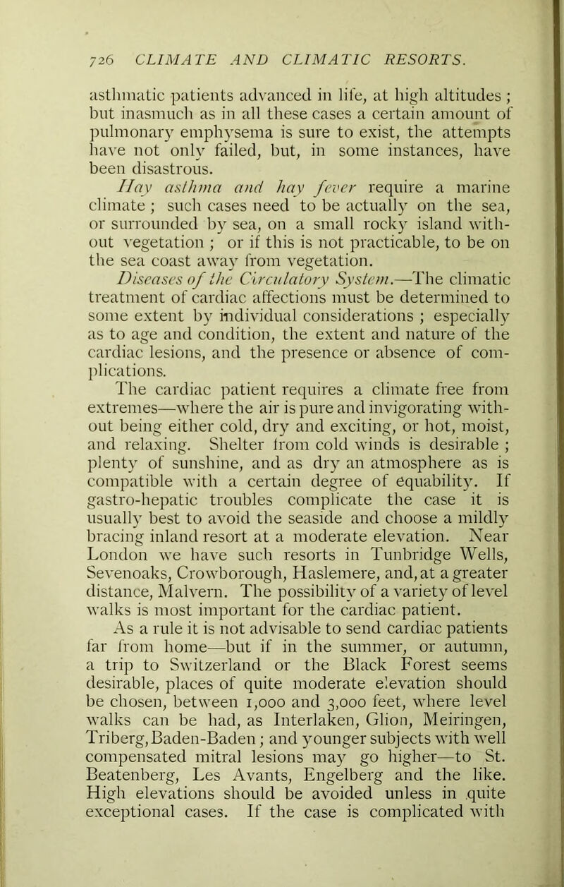 asthmatic patients ach'anced in life, at high altitudes ; but inasmucli as in all these cases a certain amount of ]Hilmonary emphysema is sure to exist, the attempts have not only failed, but, in some instances, have been disastrous. //ay asthma and hay fever require a marine climate ; such cases need to be actually on the sea, or surrounded by sea, on a small rock} island with- out ^■egetation ; or if this is not practicable, to be on the sea coast away from vegetation. /)iscases of the Circulatory System.—The climatic treatment of cardiac affections must be determined to some extent by individual considerations ; especially as to age and condition, the extent and nature of the cardiac lesions, and the presence or absence of com- plications. The cardiac patient requires a climate free from extremes—where the air is pure and invigorating with- out being either cold, dry and exciting, or hot, moist, and relaxing. Shelter Irom cold winds is desirable ; plenty of sunshine, and as dry an atmosphere as is compatible with a certain degree of equability. If gastro-hepatic troubles complicate the case it is usually best to avoid the seaside and choose a mildly bracing inland resort at a moderate elevation. Near London we have such resorts in Tunbridge Wells, Sevenoaks, Crowborough, Haslemere, and, at a greater distance, Malvern. The possibility of a variety of level walks is most important for the cardiac patient. As a rule it is not advisable to send cardiac patients far from home—but if in the summer, or autumn, a trip to Switzerland or the Black Forest seems desirable, places of quite moderate elevation should be chosen, between i,ooo and 3,000 feet, where level walks can be had, as Interlaken, Glion, Meiringen, Triberg, Baden-Baden; and younger subjects with well compensated mitral lesions may go higher—to St. Beatenberg, Les Avants, Engelberg and the like. High elevations should be avoided unless in quite exceptional cases. If the case is complicated with