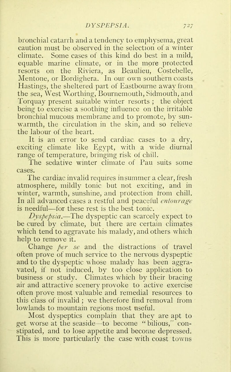 l)ronchial catarrh and a tendency to emphysema, great caution must be observed in the selection of a winter climate. Some cases of this kind do best in a mild, equable marine climate, or in the more protected resorts on the Riviera, as Beaulieu, Costebelle, Mentone, or Bordighera. In our own southern coasts Hastings, the sheltered part of Eastbourne away from the sea. West Worthing, Bournemouth, Sidmouth, and Torquay present suitable winter resorts ; the object being to exercise a soothing intluence on the irritable bronchial mucous membrane and to promote, by sun- warmth, the circulation in the skin, and so relieve the labour of the heart. It is an error to send cardiac cases to a dr}q exciting climate like Egypt, with a wide diurnal range of temperature, bringing risk of chill. The sedative winter climate of Pan suits some cases. The cardiac invalid requires in summer a clear, fresh atmosphere, mildl} tonic but not exciting, and in winter, warmth, sunshine, and protection from chill. In all advanced cases a restful and peaceful entourage is needful—for these rest is the best tonic. Dyspepsia.—The dyspeptic can scarcely expect to be cured by climate, but there are certain climates which tend to aggravate his malady, and others which help to remove it. Change per se and the distractions of travel often prove of much service to the nervous dyspeptic and to the dyspeptic v hose malady has been aggra- vated, if not induced, by too close application to business or study. Climates which by their bracing air and attractive scenery provoke to active exercise often prove most valuable and remedial resources to this class of invalid ; we therefore find removal from lowlands to mountain regions most useful. Most dyspeptics complain that they are apt to get worse at the seaside—to become “ bilious,” con- stipated, and to lose appetite and become depressed. This is more particularly the case with coast towns