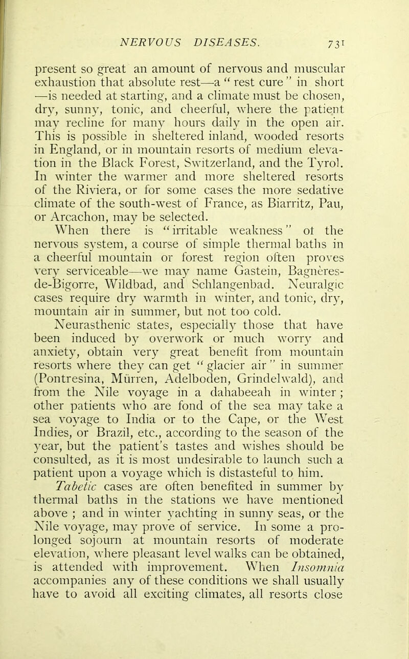 NERVOUS DISEASES. present so great an amount of nervous and nuiscular exhaustion that absolute rest—-a “ rest cure ” in short —is needed at starting, and a climate must be chosen, dr}^, sunn}', tonic, and cheerful, where the patient may recline for many hours daily in the open air. This is possible in sheltered inland, wooded resorts in England, or in mountain resorts of medium eleva- tion in the Black Forest, Switzerland, and the Tyrol. In winter the warmer and more sheltered resorts of the Riviera, or for some cases the more sedative climate of the south-west of France, as Biarritz, Pan, or Arcachon, may be selected. When there is “ irritable weakness ” ot the nervous system, a course of simple thermal baths in a cheerful mountain or forest region often proves very serviceable—we may name Gastein, Bagneres- de-Bigorre, Wildbad, and Schlangenbad. Neuralgic cases require dry warmth in winter, and tonic, dry, mountain air in summer, but not too cold. Neurasthenic states, especially those that have been induced by overwork or much worry and anxiety, obtain very great benefit from mountain resorts where they can get  glacier air ” in summer (Pontresina, Murren, Adelboden, Grindelwald), and from the Nile voyage in a dahabeeah in winter; other patients who are fond of the sea may take a sea voyage to India or to the Cape, or the West Indies, or Brazil, etc., according to the season of the year, but the patient’s tastes and wishes should be consulted, as it is most undesirable to launch such a patient upon a voyage which is distasteful to him. Tabetic cases are often benefited in summer by thermal baths in the stations we have mentioned above ; and in winter yachting in sunny seas, or the Nile voyage, may prove of service. In some a pro- longed sojourn at mountain resorts of moderate elevation, where pleasant level walks can be obtained, is attended with improvement. When Insomnia accompanies any of these conditions we shall usually have to avoid all exciting climates, all resorts close