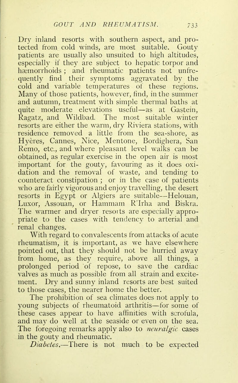 Dry inland resorts with southern aspect, and pro- tected from cold winds, are most suitable. Gouty patients are usually also unsuited to high altitudes, especially if they are subject to hepatic torpor and ha3morrhoids ; and rheumatic patients not unfre- quently find their symptoms aggravated by the cold and variable temperatures of these regions. Many of those patients, however, find, in the summer and autumn, treatment with simple thermal baths at quite moderate elevations useful—as at Gastein, Ragatz, and Wildbad. The most suitable winter resorts are either the warm, dry Riviera stations, with residence removed a little from the sea-shore, as Hyeres, Cannes, Nice, Mentone, Bordighera, San Remo, etc., and where pleasant level walks can be obtained, as regular exercise in the open air is most important for the gouty, favouring as it does oxi- dation and the removal of waste, and tending to counteract constipation ; or in the case of patients who are fairly vigorous and enjoy travelling, the desert resorts in Egypt or Algiers are suitable—Helouan, Luxor, Assouan, or Hammam R’Irha and Biskra. The warmer and dryer resoits are especially appro- priate to the cases with tendency to arterial and renal changes. With regard to convalescents from attacks of acute rheumatism, it is important, as we have elsewhere pointed out, that they should not be hurried away from home, as they require, above all things, a prolonged period of repose, to save the cardiac valves as much as possible from all strain and excite- ment. Dry and sunny inland resorts are best suited to those cases, the nearer home the better. The prohibition of sea climates does not apply to young subjects of rheumatoid arthritis—for some of these cases appear to have affinities with scrofula, and may do well at the seaside or even on the sea. The foregoing remarks apply also to neuralgic cases in the gouty and rheumatic. Diabetes.—There is not much to be expected