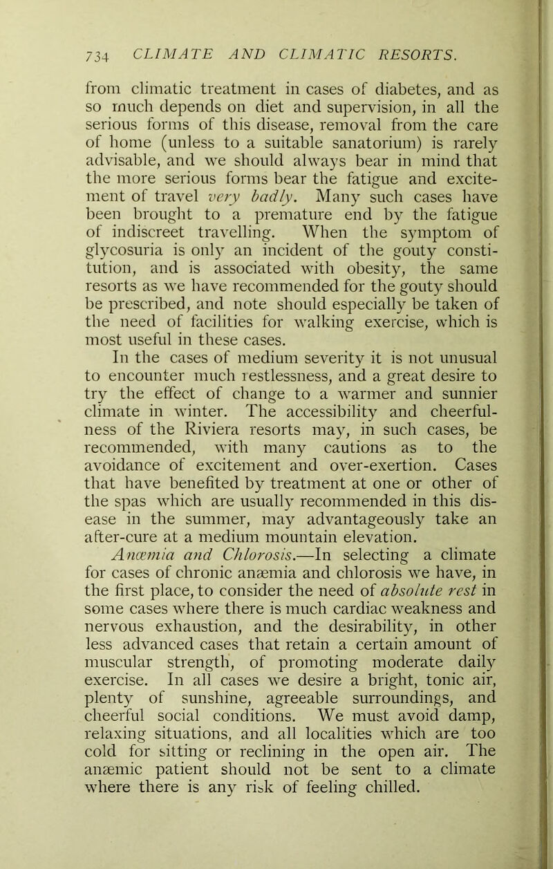 from climatic treatment in cases of diabetes, and as so much depends on diet and supervision, in all the serious forms of this disease, removal from the care of home (unless to a suitable sanatorium) is rarely advisable, and we should always bear in mind that the more serious forms bear the fatigue and excite- ment of travel very badly. Many such cases have been brought to a premature end by the fatigue of indiscreet travelling. When the symptom of glycosuria is only an incident of the gouty consti- tution, and is associated vuth obesity, the same resorts as we have recommended for the gouty should be prescribed, and note should especially be taken of the need of facilities for walking exercise, which is most useful in these cases. In the cases of medium severity it is not unusual to encounter much restlessness, and a great desire to try the effect of change to a warmer and sunnier climate in winter. The accessibility and cheerful- ness of the Riviera resorts may, in such cases, be recommended, with many cautions as to the avoidance of excitement and over-exertion. Cases that have benefited by treatment at one or other of the spas which are usually recommended in this dis- ease in the summer, may advantageously take an after-cure at a medium mountain elevation. Anaimia and Chlorosis.—In selecting a climate for cases of chronic anaemia and chlorosis we have, in the first place, to consider the need of absolute rest in some cases where there is much cardiac weakness and nervous exhaustion, and the desirability, in other less advanced cases that retain a certain amount of muscular strength, of promoting moderate daily exercise. In all cases we desire a bright, tonic air, plenty of sunshine, agreeable surroundings, and cheerful social conditions. We must avoid damp, relaxing situations, and all localities which are too cold for sitting or reclining in the open air. The anaemic patient should not be sent to a climate where there is any ribk of feeling chilled.