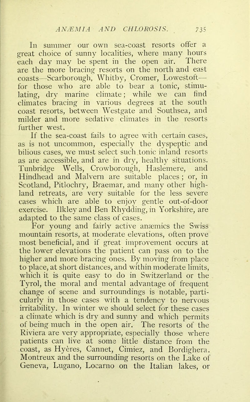 In summer our own sea-coast resorts offer a great choice of sunny localities, where many hours each day may be spent in the open air. There are the more bracing resorts on the north and east coasts—Scarborough, Whitby, Cromer, Lowestoft— for those who are able to bear a tonic, stimu- lating, dry marine climate; while we can find climates bracing in various degrees at the south coast resorts, between Westgate and Southsea, and milder and more sedative climates in the resorts j'urther w'est. If the sea-coast fails to agree with certain cases, as is not uncommon, especially the dyspeptic and bilious cases, we must select such tonic inland resorts as are accessible, and are in dry, healthy situations. Tunbridge Wells, Crowborough, Haslemere, and Hindhead and Malvern are suitable places ; or, in Scotland, Pitlochry, Braemar, and many other high- land retreats, are very suitable for the less severe cases which are able to enjoy gentle out-of-door exercise. Ilkleyand Ben Rhydding, in Yorkshire, are adapted to the same class of cases. For young and fairly active anaemics the Swiss mountain resorts, at moderate elevations, often prove most beneficial, and if great improvement occurs at the lower elevations the patient can pass on to the higher and more bracing ones. By moving from place to place, at short distances, and within moderate limits, which it is quite easy to do in Switzerland or the Tyrol, the moral and mental advantage of frequent change of scene and surroundings is notable, parti- cularly in those cases with a tendency to nervous irritability. In winter we should select for these cases a climate which is dry and sunny and which permits of being much in the open air. The resorts of the Riviera are very appropriate, especially those where patients can live at some little distance from the coast, as Hyeres, Cannet, Cimiez, and Bordighera. Montreux and the surrounding resorts on the Lake of Geneva, Lugano, Locarno on the Italian lakes, or