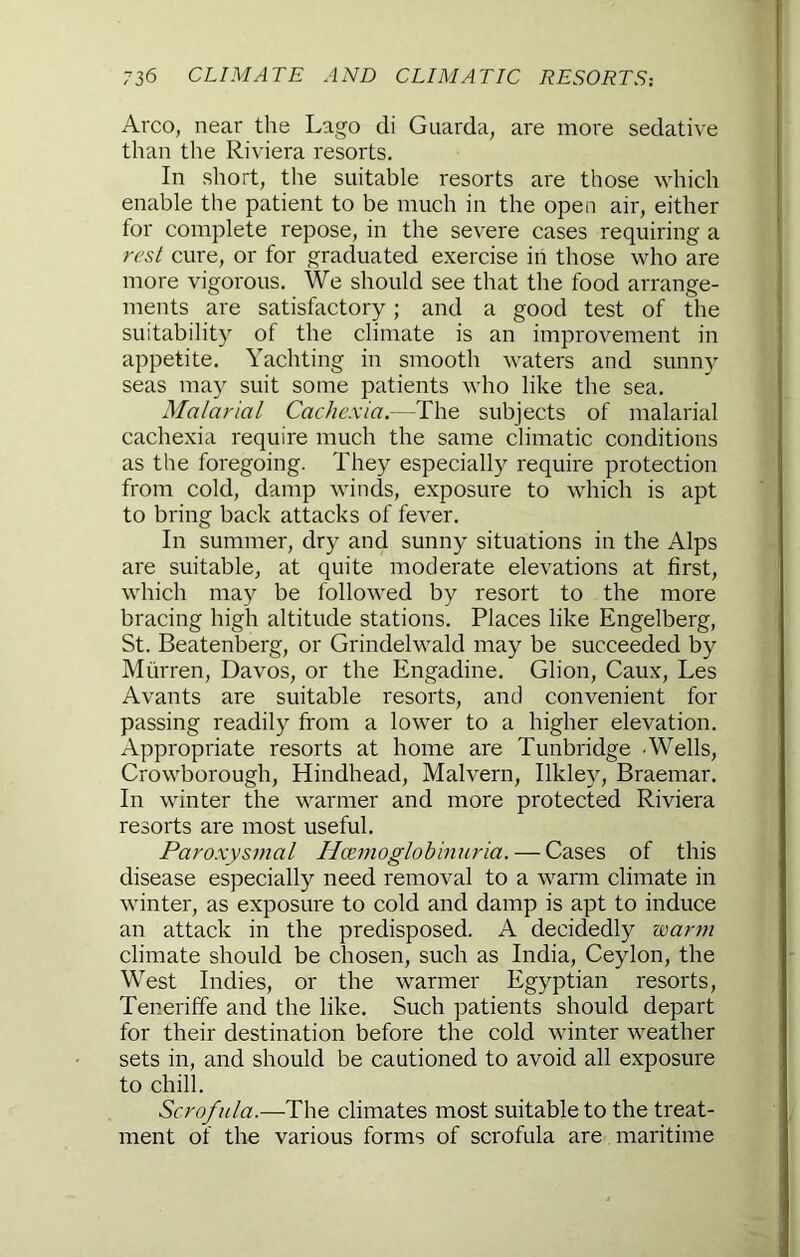 Arco, near the Lago di Guarda, are more sedative than the Riviera resorts. In short, the suitable resorts are those which enable tlie patient to be much in the open air, either for complete repose, in the severe cases requiring a rcsl cure, or for graduated exercise in those who are more vigorous. We should see that the food arrange- ments are satisfactory; and a good test of the suitability of the climate is an improvement in appetite. Yachting in smooth waters and sunny seas may suit some patients who like the sea. Malarial Cachexia.—The subjects of malarial cachexia require much the same climatic conditions as the foregoing. They especially require protection from cold, damp winds, exposure to which is apt to bring back attacks of fever. In summer, dry and sunny situations in the Alps are suitable, at quite moderate elevations at first, which may be followed by resort to the more bracing high altitude stations. Places like Engelberg, St. Beatenberg, or Grindelwald may be succeeded by Miirren, Davos, or the Engadine. Glion, Caux, Les Avants are suitable resorts, and convenient for passing readily from a lower to a higher elevation. Appropriate resorts at home are Tunbridge Wells, Crowborough, Hindhead, Malvern, Ilkley, Braemar. In winter the warmer and more protected Riviera resorts are most useful. Paroxysmal Hczmoglohinuria. — Cases of this disease especially need removal to a warm climate in winter, as exposure to cold and damp is apt to induce an attack in the predisposed. A decidedly warm climate should be chosen, such as India, Ceylon, the West Indies, or the warmer Egyptian resorts, Teneriffe and the like. Such patients should depart for their destination before the cold winter weather sets in, and should be cautioned to avoid all exposure to chill. Scrofula.—The climates most suitable to the treat- ment of the various forms of scrofula are maritime