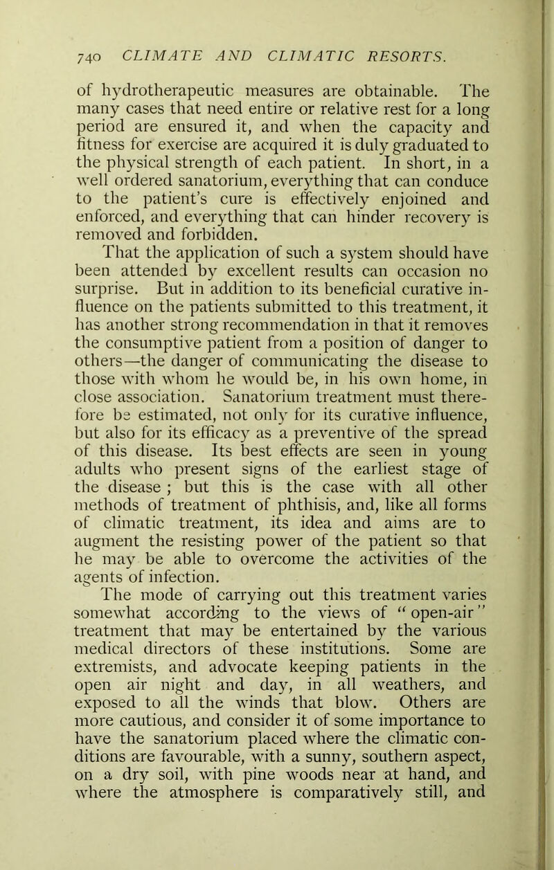 of hydrotherapeutic measures are obtainable. The many cases that need entire or relative rest for a long period are ensured it, and when the capacity and fitness for exercise are acquired it is duly graduated to the physical strength of each patient. In short, in a well ordered sanatorium, everything that can conduce to the patient’s cure is effectively enjoined and enforced, and everything that can hinder recovery is removed and forbidden. That the application of such a system should have been attended by excellent results can occasion no surprise. But in addition to its beneficial curative in- fluence on the patients submitted to this treatment, it has another strong recommendation in that it removes the consumptive patient from a position of danger to others—the danger of communicating the disease to those with whom he would be, in his own home, in close association. Sanatorium treatment must there- fore be estimated, not onh' for its curative influence, but also for its efficacy as a preventive of the spread of this disease. Its best effects are seen in young adults who present signs of the earliest stage of the disease ; but this is the case with all other methods of treatment of phthisis, and, like all forms of climatic treatment, its idea and aims are to augment the resisting power of the patient so that he may be able to overcome the activities of the agents of infection. The mode of carrying out this treatment varies somewhat according to the views of “open-air” treatment that may be entertained by the various medical directors of these institutions. Some are extremists, and advocate keeping patients in the open air night and day, in all weathers, and exposed to all the winds that blow. Others are more cautious, and consider it of some importance to have the sanatorium placed where the climatic con- ditions are favourable, with a sunny, southern aspect, on a dry soil, with pine woods near at hand, and where the atmosphere is comparatively still, and