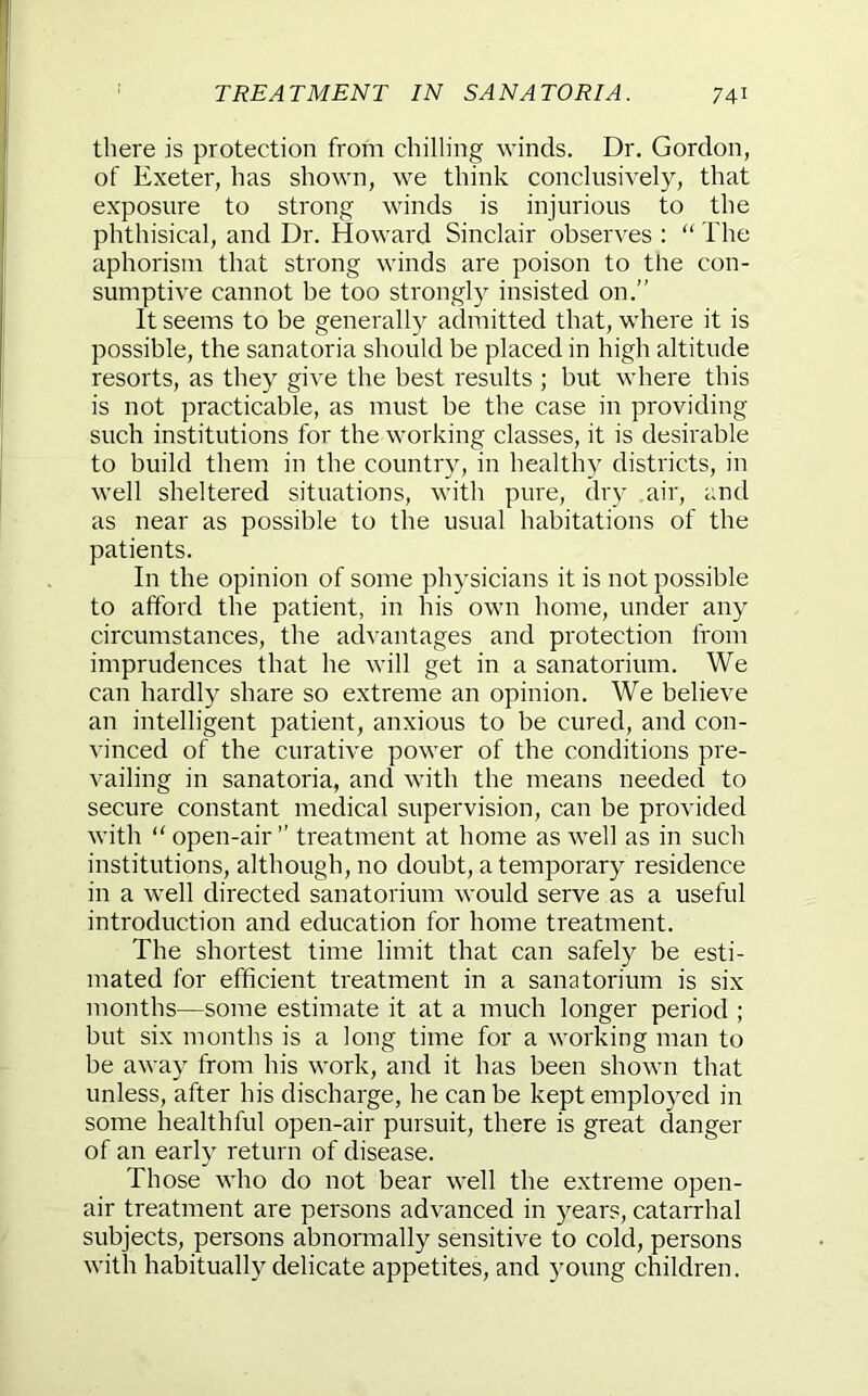 there is protection from chilling winds. Dr. Gordon, of Exeter, has shown, we think conclusively, that exposure to strong winds is injurious to the phthisical, and Dr. Howard Sinclair observes : “ The aphorism that strong winds are poison to the con- sumptive cannot be too strongly insisted on.” It seems to be generally admitted that, where it is possible, the sanatoria should be placed in high altitude resorts, as they give the best results ; but where this is not practicable, as must be the case in providing such institutions for the working classes, it is desirable to build them in the country, in healthy districts, in well sheltered situations, with pure, dry air, and as near as possible to the usual habitations of the patients. In the opinion of some physicians it is not possible to afford the patient, in his own home, under any circumstances, the advantages and protection from imprudences that he will get in a sanatorium. We can hardly share so extreme an opinion. We believe an intelligent patient, anxious to be cured, and con- vinced of the curative power of the conditions pre- vailing in sanatoria, and with the means needed to secure constant medical supervision, can be provided with “ open-air” treatment at home as well as in such institutions, although, no doubt, a temporary residence in a well directed sanatorium would serve as a useful introduction and education for home treatment. The shortest time limit that can safely be esti- mated for efficient treatment in a sanatorium is six months—some estimate it at a much longer period ; but six months is a long time for a working man to be away from his work, and it has been shown that unless, after his discharge, he can be kept employed in some healthful open-air pursuit, there is great danger of an early return of disease. Those who do not bear well the extreme open- air treatment are persons advanced in years, catarrhal subjects, persons abnormally sensitive to cold, persons with habitually delicate appetites, and young children.