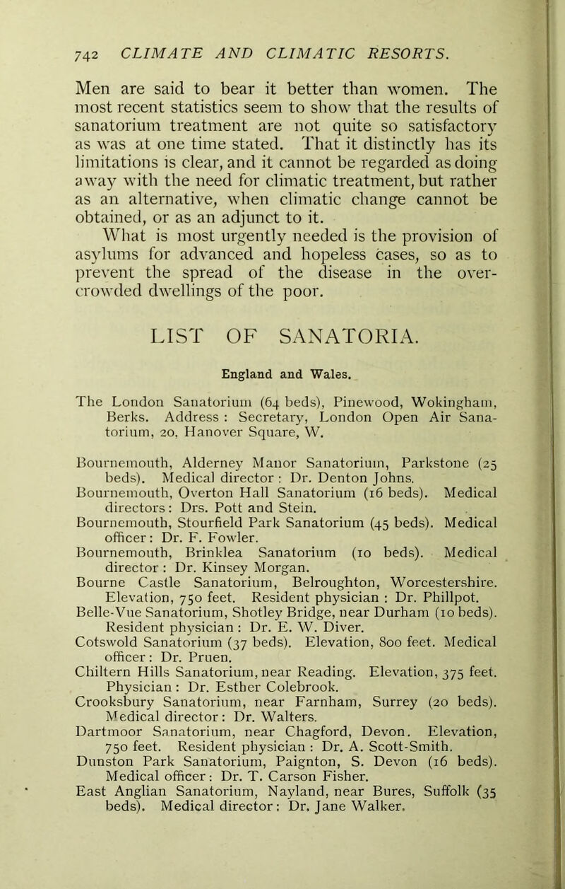 Men are said to bear it better than women. The most recent statistics seem to show that the results of sanatorium treatment are not quite so satisfactory as was at one time stated. That it distinctly has its limitations is clear, and it cannot be regarded as doing away with the need for climatic treatment, but rather as an alternative, when climatic change cannot be obtained, or as an adjunct to it. What is most urgently needed is the provision of asylums for advanced and hopeless cases, so as to prevent the spread of the disease in the over- crowded dwellings of the poor. LIST OF SANATORIA. England and Wales. The London Sanatorium (64 beds), Pinewood, Wokingham, Berks. Address : Secretary, London Open Air Sana- torium, 20, Hanover Square, W. Bournemouth, Alderney Manor Sanatorium, Parkstone (25 beds). Medical director ; Dr. Denton Johns. Bournemouth, Overton Hall Sanatorium (16 beds). Medical directors: Drs. Pott and Stein. Bournemouth, Stourfield Park Sanatorium (45 beds). Medical officer: Dr. F. Fowler. Bournemouth, Brinklea Sanatorium (10 beds). Medical director : Dr. Kinsey Morgan. Bourne Castle Sanatorium, Belroughton, Worcestershire. Elevation, 750 feet. Resident physician : Dr. Phillpot. Belle-Vue Sanatorium, Shotley Bridge, near Durham (10 beds). Resident physician : Dr. E. W. Diver. Cotswold Sanatorium (37 beds). Elevation, 800 feet. Medical officer; Dr. Pruen. Cliiltern Hills Sanatorium, near Reading. Elevation, 375 feet. Physician : Dr. Esther Colebrook. Crooksbury Sanatorium, near Earnham, Surrey (20 beds). Medical director : Dr. Walters. Dartmoor Sanatorium, near Chagford, Devon. Elevation, 750 feet. Resident physician : Dr. A. Scott-Smith. Dunston Park Sanatorium, Paignton, S. Devon (16 beds). Medical officer: Dr. T. Carson Fisher. East Anglian Sanatorium, Nayland, near Bures, Suffolk (35 beds). Medical director: Dr. Jane Walker.