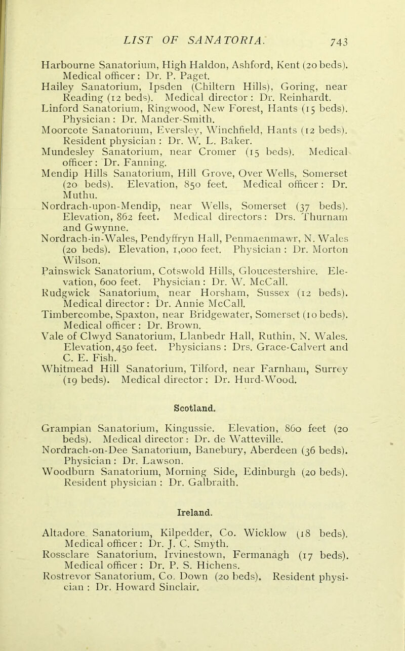 Harbourne Sanatorium, High Haldon, Ashford, Kent (20 beds). Medical officer: Dr. P. Paget. Hailey Sanatorium, Ipsden (Chiltern Hills), Goring, near Reading (12 beds). Medical director : Dr. Reinhardt. Linford Sanatorium, Ringwood, New Forest, Hants (15 beds). Physician: Dr. Mander-Smith. Moorcote Sanatorium, Eversley, \\hnchfield, Hants (12 beds). Resident physician : Dr. W. L. Baker. Mundesley Sanatorium, near Cromer (15 beds). Medical officer: Dr. Fanning. Mendip Hills Sanatorium, Hill Grove, Over Wells, Somerset (20 beds). Elevation, 850 feet. Medical officer: Dr. Muthu. Nordrach-upon-Mendip, near Wells, Somerset (37 beds). Elevation, 862 feet. Medical directors: Drs. Thurnam and Gwynne. Nordrach-in-Wales, Pendyffryn Hall, Penmaenmawr, N. Wales (20 beds). Elevation, 1,000 feet. Physician : Dr. Morton Wilson. Painswick Sanatorium, Cotswold Hills, Gloucestershire. Ele- vation, 600 feet. Physician : Dr. W. McCall. Rudgwick Sanatorium, near Horsham, Sussex (12 beds). Medical director: Dr. Annie McCall. Timbercombe, Spaxton, near Bridgewater, Somerset (1 o beds). Medical officer : Dr. Brown. Vale of Clwyd Sanatorium, Llanbedr Hall, Ruthin, N. Wales. Elevation,450 feet. Physicians: Drs. Grace-Calvert and C. E. Fish. Whitmead Hill Sanatorium, Tilford, near I'arnhain, Surrey (ig beds). Medical director: Dr. Hurd-Wood. Scotland. Grampian Sanatorium, Kingussie. Elevation, 860 feet (20 beds). Medical director: Dr. de Watteville. Nordrach-on-Dee Sanatorium, Banebury, Aberdeen (36 beds). Physician: Dr. Lawson. Woodburn Sanatorium, Morning Side, Edinburgh (20 beds). Resident physician : Dr. Galbraith. Ireland. Altadore Sanatorium, Kilpedder, Co. Wicklow (18 beds). Medical officer: Dr. J. C. Smyth. Rossclare Sanatorium, Irvinestown, Fermanagh (17 beds). Medical officer : Dr. P. S. Hichens. Rostrevor Sanatorium, Co, Down (20 beds). Resident physi- cian : Dr. Howard Sinclair.