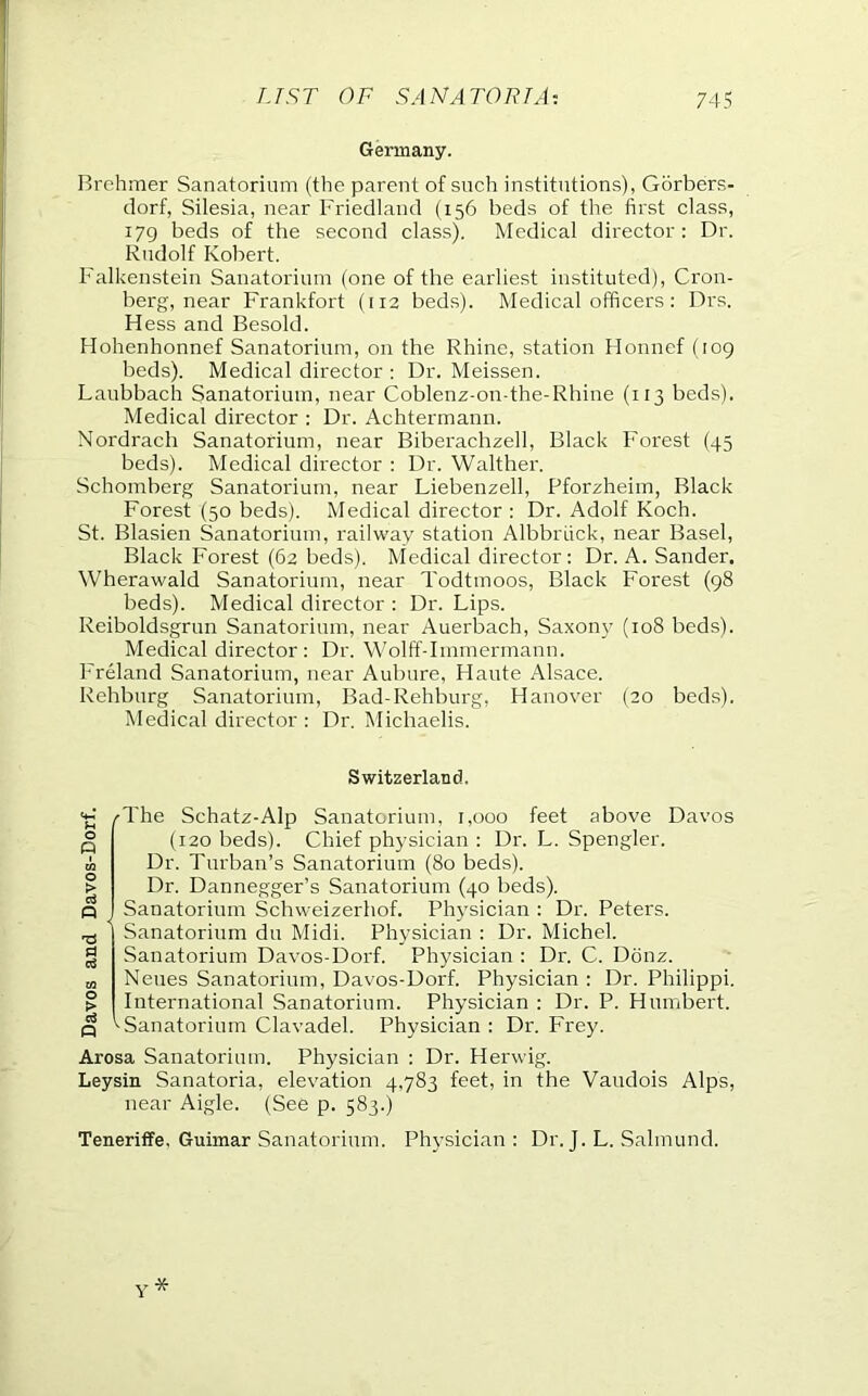 Germany. Rrehmer Sanatorium (the parent of such institutions), Gorbers- clorf, Silesia, near Friedland (156 beds of the first class, 179 beds of the second class). Medical director: Dr. Rudolf Robert. Falkenstein Sanatorium (one of the earliest instituted), Cron- berg, near Frankfort (113 beds). Medical officers: Drs. Hess and Resold. Hohenhonnef Sanatorium, on the Rhine, station Honnef (109 beds). Medical director : Dr. Meissen. Laubbach Sanatorium, near Coblenz-on-the-Rhine (113 beds). Medical director : Dr. Achtermann. Nordrach Sanatorium, near Riberachzell, Rlack Forest (45 beds). Medical director : Dr. Walther. Schomberg Sanatorium, near Liebenzell, Pforzheim, Rlack Forest (50 beds). Medical director : Dr. Adolf Koch. St. Rlasien Sanatorium, railway station AlbbrLick, near Rasel, Rlack Forest (62 beds). Medical director: Dr. A. Sander. Wherawald Sanatorium, near Todtmoos, Rlack Forest (98 beds). Medical director : Dr. Lips. Reiboldsgrun Sanatorium, near Auerbach, Saxon}' (108 beds). Medical director: Dr. Wolff-Immermann. Freland Sanatorium, near Aubure, Haute Alsace. Rehburg Sanatorium, Rad-Rehburg, Hanover (20 beds). Medical director : Dr. Michaelis. Switzerland. o o Ui o > o3 n a rS CO o > c« P oThe Schatz-Alp Sanatorium, 1,000 feet above Davos (120 beds). Chief physician : Dr. L. Spengler. Dr. Turban’s Sanatorium (80 beds). Dr. Dannegger’s Sanatorium (40 beds). Sanatorium Schweizerhof. Physician : Dr. Peters. Sanatorium du Midi. Physician : Dr. Michel. Sanatorium Davos-Dorf. Physician : Dr. C. Donz. Neues Sanatorium, Davos-Dorf. Physician : Dr. Philippi. International Sanatorium. Physician ; Dr. P. Humbert. ^Sanatorium Clavadel. Physician : Dr. Frey. Arosa Sanatorium. Physician : Dr. Herwig. Leysin Sanatoria, elevation 4,783 feet, in the Vaudois Alps, near Aigle. (See p. 583.) Teneritfe, Guimar Sanatorium. Physician: Dr. J. L. Salmund.
