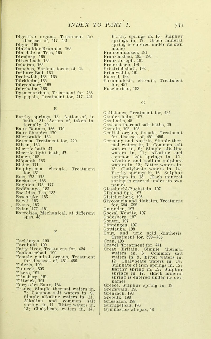 Digestive organs, Treatment for diseases of, 417 —421 Digne, 165 Dinkholder-Brunnen, 165 Dinsdale-on-Tees, 165 Dirsdorp, 165 Ditzenbach, 165 Doberan, 165 Douches, Various forms of, 24 Driburg-Bad, 162 Droltwlcli, 163—165 Diirkheim, 165 Diirrenberg, 165 Diirrheim, 166 Dysmenorriioea, Treatment for, 453 Dyspepsia, Treatment for, 417—421 E Eartiiy springs, 15; Action-of, in baths, 31; Action of, taken in- ternally, 40 Eaux Bonnes, 166—170 Eaux Cliaudes, 170 Eberswalde, 182 Eczema, Treatment for, 449 Eilsen, 182 Electric bath, 47 Electric liglit batli, 47 Elmen, 182 Elbpatak, 183 Elster, 171 Empiiysema, clironic. Treatment for, 431 Ems, 173—175 Encausse, 183 Engliien, 175—177 Erdobenye, 183 Escaldas, Les, 183 Essentuke, 183 Enzet, 183 Evaux, 183 Evian, 177—181 Exercises, Meclianical, at different spas, 48 F Facliingen, 190 Farnbulil, 190 Fatty liver. Treatment lor. 424 Fanlenseebad, 190 Female genital organs. Treatment for diseases of, 451—456 Fideris, 190 Finneck, 303 Fitero, 191 Flinsberg, 191 Flitwick, 191 Forges-les-Eaux, 184 France, Simple thermal waters in, 7; Common salt waters in, 9; Simple alkaline waters in, 11; Alkaline and common salt springs in, 11; Bitter waters in, 13; Chalybeate waters in, 14; Eartiiy springs in, 16; Sulphur springs in, 17. (Each mineral spring is entered under its own name) Frankenhausen, 191 Franzensbad, 185—190 Franz Joseirh, 191 Freiersbach, 191 Friedrichshall, 192 Frienwalde, 191 Fuered, 192 Furunculosis, clironic. Treatment for, 451 Fusclierbad, 192 G Gallstones, Treatment for, 424 Gandersheim, 197 Gas baths, 45 Gaseous tliermal salt baths, 29 Gastein, 192—195 Genital organs, female. Treatment for diseases of, 451—456 Germany and Austria, Simple ther- mal waters in, 7; Common salt waters in, 9; Simiile alkaline waters in, 11; Alkaline and common salt springs in, 12; Alkaline and sodium sulphate waters in, 12; Bitter waters in, 13; Chalybeate waters in, 14; Earthy springs in, 16; Sulphur springs in, 18. (Each mineral spring is entered under its ow'ii name) GiesshuelDl-Puchstein, 197 Gilsland Spa, 197 Glelchenberg, 195 Glycosuria and diabetes. Treatment for, 394—399 Gmunden, 197 Goozal Kowitz, 197 Godesberg, 197 Gonten, 197 Gbppingen, 197 Gottleuba, 198 Gout, and uric acid diathesis. Treatment for, 399—405 Grau, 198 Gravel, Treatment for, 441 Great Britain, Simirle tliermal waters in, 6; Common salt waters in, 9; Bitter waters in, 12; Chalybeate waters in, 14; Sulphate of iron springs in, 15; Earthy spring in, 15; Sulphur springs in, 17. (Each mineral spring is entered under its own name) Greece, Sulpliur spring in, 19 Greifswald, 198 Grenzach, 198 Greoulx, 198 Griesbach, 198 Gurnigelbad, 196 Gymnastics at spas, 48