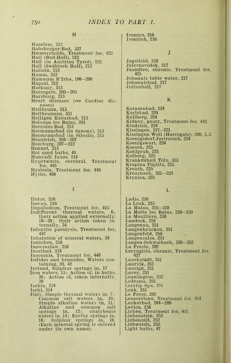 H Haarlem, 212 Habsburger-Bad, 327 Hoemorrhoids, Treatment for, 422 Hall (Bad-Hall), 212 Hall (in Austrian Tyrol), 212 Hall (Swabisch Hall), 212 Hallein, 212 Hamm, 212 Hammam K’Irha, 198—200 Hapsal, 212 Harkany, 213 Harrogate, 200—203 Harzburg, 213 Heart diseases {nee Cardiac dis- eases) Heilbrunn, 213 Heilbrunnen, 351 Heiligen Kreuzbad, 213 Helouan les Bains, 203 Hercules-Bad, 213 Hermannsbad (in .Saxony), 213 Hermannsbad (in Silesia), 213 Heustrlch, 204—207 Homburg, 207—212 Honnef, 213 Hot sand baths, 45 Hunyadi Janos, 214 Ilypersemia, cerebral. Treatment for. 445 Hysteria, Treatment for, 448 Hj the. 498 I Ilidze, 216 Imrau, 216 Impaludism, Treatment for, 415 Indifferent thermal waters, 6; their action applied externally, 26—28; their action taken in- ternally, 34 Infantile paralysis. Treatment for, 447 Inhalation of mineral waters, 24 Innichen, 216 Inowrazlaw, 216 Inselbad, 216 Insomnia, Treatment for, 448 Iodides and bromides. Waters con- taining, 20, 42 Ireland, Sulplmr springs in, 17 Iron waters, 13; Action of, in baths, 30; Action of, taken internally. 39 Ischia, 214 Ischl, 214 Italy, Simple tlierinal waters in, 7: Common salt waters in, 10; Simple alkaline waters in, 11; Alkaline and common salt springs in, 12; chalybeate waters in, 14; Earthy springs in, 16; Sulpliur springs in, 18. (Each mineral spring is entered under its own name) lyonicz, 216 lyonitch, 216 J Jagstfeld, 216 Jalcznoyodsk, 217 Jaundice, chronic. Treatment for, 425 Joliannis table water, 217 Joliannisbad, 217 Juliushall, 217 K Kainzeubad, 224 Karlsbad, 224 Kellberg, 224 Kidney, gouty. Treatment lor, 442 Kiedrich, 224 Kissingen, 217—221 Kissingen Well (Harrogate), 200, 2^2 Koenigsdorf-Jastrzemb, 224 Koenigswart, 224 Koesen, 225 Kohlgrub, 225 Kolberg, 225 Krankenheil Tolz, 351 Krapina Toplltz, 225 Kreuth, 225 Kreuznach, 221—224 Krynica, 225 L Lad is, 250 La Lenk, 233 La Malou, 225—228 La Motte les Bains, 228—230 La Moulllere, 230 Landeck, 250 Langenau, 251 Langenbriicken, 251 Langenfeld, 250 Langensalza, 251 Langen-Schwalbach, 330—332 La Preste, 292 Laryngitis, chronic. Treatment for, 427 Lauchstiidt, 251 Lauryik, 251 Lausigk, 251 Layey, 231 Leamington, 232 Ledesma, 251 Leixlip Spa, 251 Lenk, 233 Le Prese, 292 Leucorrhoea, Treatment for, 454 Leukerbad, 284—286 Leyico, 236 Lichen, Treatment for, 451 Liebenstein, 252 Liebenzell, 252 Llebwerda, 252 Light baths, 47