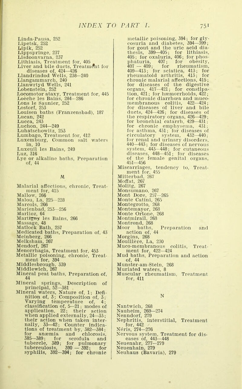 Lincla-Pausa, 252 Lipetsk, 252 Lipik, 252 Llppsprlnge, 237 Llsdoonvarna, 237 Litlilasis, Treatment for, 405 Liver and biie ducts, TreatmAit for diseases of, 424—426 Llandrindod Wells, 238—240 Llangammarch, 240 Llanwrtyd Wells, 241 Lobenstein, 252 Locomotor ataxy. Treatment for, 445 Loeche les Bains, 284—286 Lons le Saunier, 252 Lostorf, 253 Louisen baths (Franzensbad), 187 Lucan, 242 Lucca, 243 Luchon, 244—249 Luhatschowitz, 253 Lumbago, Treatment for, 412 Luxemburg, Common salt waters in, 10 Luxeuil les Bains, 249 Luz, 316 Lye or alkaline baths. Preparation of, 44 M Malarial affections, chronic. Treat- ment for, 415 Mallow, 266 Malou, La. 225—228 Marcols, 266 Marlenbad, 253—256 Marlioz, 64 Martigny les Bains, 266 Massage, 48 Matlock Bath, 257 Medicated baths, Preiiaration of, 43 Meinberg, 266 Melksham, 267 Mendorf, 267 Menorrhagia, Treatment for, 453 Metallic poisoning, chronic. Treat- ment for, 394 Middlesbrough, 339 Middlewich, 267 Mineral peat baths. Preparation of, 44 Mineral springs. Description of principal, 52—381 Mineral waters. Nature of, 1; Defi- nition of, 3; Composition of, 3; Varying temperature of, 4; classification of, 5—21; modes of application, 22; their action when applied externally, 24—33; their action when taken inter- nally, 33—42; Counter indica- tions of treatment by, 382—384; for anaemia and chlorosis, 385—389; for scrofula and tubercle, 389; for pulmonary tuberculosis, 390 — 392; for syphilis, 392—394; for chronic metallic poisoning, 394; for gly- cosuria and diabetes, 394—399; for gout and the uric acid dia- thesis, 399—405; for llthiasls, 405; for oxaluria, 406; for phos- phaturia, 407; for obesity, 407 — 409; for rlieumatism, 409—413; for sciatica, 413; for rheumatoid arthritis, 413; for chronic malarial affections, 415; for diseases of the digestive organs, 417—421; for constipa- tion, 421; for hsemorrhoids, 422; for chronic diarrhoea and muco- membranous colitis, 422—424; for diseases of liver and bile ducts, 424—426; lor diseases of the respiratory organs, 426—429; for bronchial catarrh, 429—431; for chronic emphysema, 431; lor asthma, 431; for diseases of circulatory system, 432—440; lor renal and urinary disorders, 440—443; for diseases of nervous system, 443—448; for cutaneous diseases, 448—451; lor diseases of the female genital organs, 451—456 Miscarriages, tendency to. Treat- ment for, 455 Mltterbad, 267 Moffat, 267 Molitg, 267 Monsumano, 267 Mont Dore, 257—265 Monte Catlni, 265 Montegrotto, 268 Montemayor, 268 Monte Ortone, 268 Montmirail, 268 Montrond, 268 Moor batlis. Preparation and action of, 44 Morgins, 268 Mouillere, La, 230 Muco-membranous colitis. Treat- ment for, 422—424 Mud baths. Preparation and action of, 44 Munster-am-Stein, 268 Muriated waters, 8 Muscular rheumatism. Treatment for, 411 N Nantwich, 268 Nauheim, 269—274 Nenndorf, 279 Nephritis, interstitial. Treatment for, 442 Neris, 274—276 Nervous system. Treatment for dis- eases of, 443—448 Neuenahr, 277—279 Neuenhain, 279 Neuhaus (Bavaria), 279