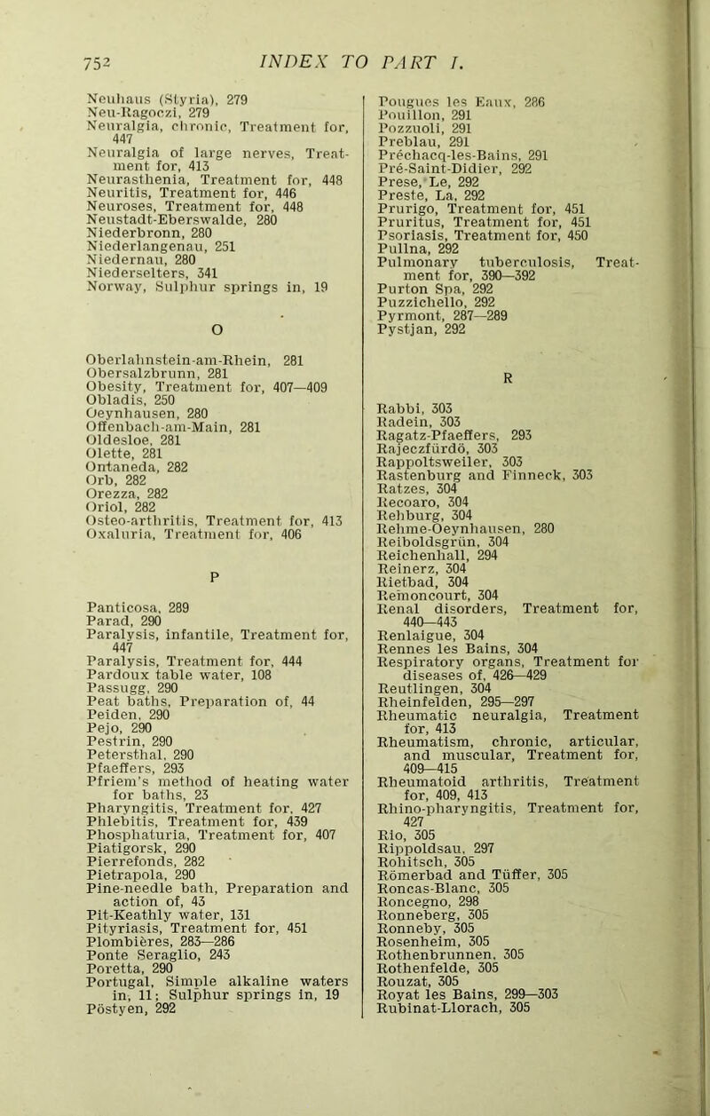 Nouliaus (8lyria), 279 Neu-Ragoozi, 279 Neuralgia, ehronie, Treatment for. 447 Neuralgia of large nerves, Treat- ment for, 413 Neiirasthenia, Treatment for, 448 Neuritis, Treatment for, 446 Neuroses, Treatment for, 448 Neustadt-Eberswalde, 280 Niederbronn, 280 Niederlangenau, 251 Niedernau, 280 Niederselters, 341 Norway, Sulphur springs in, 19 O Obei’lahnstein-am-Rhein, 281 Obersalzbrunn, 281 Obesity, Treatment for, 407—409 Obladis, 250 Oeynhausen, 280 Offenbacli-am-Main, 281 Oldesloe, 281 Olette, 281 Ontaneda, 282 Orb, 282 Orezza, 282 Oriol, 282 Osteo-arthritis, Treatment for, 413 Oxaluria, Treatment for, 406 P Pantlcosa, 289 Parad, 290 Paralysis, infantile. Treatment for, 447 Paralysis, Treatment for, 444 Pardoux table water, 108 Passugg, 290 Peat baths. Preparation of, 44 Peiden, 290 Pejo, 290 Pestrin, 290 Petersthal, 290 Pfaeffers, 293 Pfriem’s method of heating water for baths, 23 Pharyngitis, Treatment for, 427 Phlebitis, Treatment for, 439 Phosphaturia, Treatment for, 407 Piatigorsk, 290 Pierrefonds, 282 Pietrapola, 290 Pine-needle bath. Preparation and action of, 43 Pit-Keathly water, 131 Pityriasis, Treatment for, 451 Plombiferes, 283—286 Ponte Seraglio. 243 Poretta, 290 Portugal, Simple alkaline waters in, 11; Sulphur springs in, 19 Pbstyen, 292 Pouguos les Kaux, 286 Pouillon, 291 Pozzuoli, 291 Preblau, 291 Prechacq-les-Bains, 291 Pre-Saint-Didier, 292 Prese.'Le, 292 Preste, La, 292 Prurigo, Treatment for, 451 Pruritus, Treatment for, 451 Psoriasis, Treatment for, 450 Pullna, 292 Pulmonary tuberculosis. Treat- ment for, 390—392 Purton Spa, 292 Puzzlchello, 292 Pyrmont, 287—289 Pystjan, 292 R Rabbi, 303 Radein, 303 Ragatz-Pfaeffers, 293 Rajeczfurdo, 303 Rappoltsweiler, 303 Rastenburg and Finneck, 303 Ratzes, 304 Recoaro, 304 Rehburg, 304 Rehme-Oeynhausen, 280 Reiboldsgriin, 304 Reichenhall, 294 Reinerz, 304 Rietbad, 304 Rernoncourt, 304 Renal disorders. Treatment for, 440—443 Renlaigue, 304 Rennes les Bains, 304 Respiratory organs. Treatment for diseases of, 426—429 Reutlingen, 304 Rheinfelden, 295—297 Rheumatic neuralgia. Treatment for, 413 Rheumatism, chronic, articular, and muscular. Treatment for, 409—415 Rheumatoid arthritis. Treatment for, 409, 413 Rhino-joharyngitis, Treatment for, 427 Rio, 305 Rippoldsau. 297 Rohitsch, 305 Romerbad and Tiiffer, 305 Roncas-Blanc, 305 Roncegno, 298 Ronneberg, 305 Ronneby, 305 Rosenheim, 305 Rothenbrunnen, 305 Rothenfelde, 305 Rouzat, 305 Royat les Bains, 299—303 Rubinat-Llorach, 305