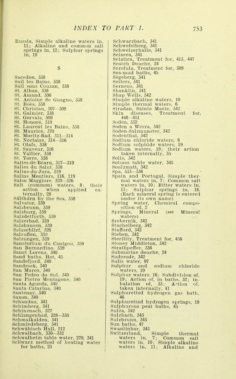 Kussia, Simple alkaline waters In, 11; Alkaline and common salt springs In, 12; Sulphur springs In, 19 S Sacedon, 338 Sail les Bains, 338 Sail sous Couzan, 338 St. Alban, 338 St. Amand, 306 St. Antoine de Guagno, 338 St. Boes, 338 St. Chrlstan, 307—309 St. Galmler, 338 St. Gervals, 309 St. Honore, 310 St. Laurent les Bains, 338 St. Maurice, 370 St. Moritz-Bad, 311—314 St. Nectalre, 314—316 St. Olafs, 338 St. Sauveur, 316 St. Valuer, 338 St. Yorre, 338 Salles-de-Bearn, 317—319 Salles du Salut. 338 Sallns-du-Jura,'319 Sallns Moutlers, 116, 119 Salso Magglore, 320—326 Salt (common) waters, 8; their action when aijplled ex- ternally, 28 SAltbdrn by the Sea, 338 Salvator, 339 Salzbrunn, 339 Salzburg, 339 Salzdetfurth, 339 Salzerbad, 339 Salzhausen, 339 Salzschllrf, 326 Salzuflen, 339 Salzungen, 339 Sanatorium du Canlgou, 359 San Bernardino, 339 Sanct Lorenz, 340 Sand baths. Hot, 45 Sandefjord, 340 Sandrock, 340 San Marco, 340 San Pedro do Sul, 340 San Pietro Montagone, 340 Santa Agueda, 340 Santa Catarina, 340 Santenay, 340 Saxon, 340 Schandau, 341 Schlmberg, 341 Schlnznach, 327 Schlangenbad, 328—330 Schmalkalden, 341 Schmledeberg, 341 Schwablsch Hall, 212 Schwalbach, 330—332 Schwalhelm table water, 270, 341 Schwarz method of heating water for baths, 23 I Schwarzbach, 341 Schwefelberg, 341 Schwelzerhalle, 341 Sclacca, 341 Sciatica, Treatment for, 413, 447 Scotch Douche, 24 Scrofula, Treatment for, 389 Sea-mud baths, 45 Segeberg, 341 Setters, 341 Serneus, 341 Shanklln, 341 Shap Wells, 342 Simple alkaline waters, 10 Simple thermal waters, 6 Slradan, Salnte Marie, 342 Skin diseases. Treatment for, 448-451 Soden, 332 Soden a Werra, 342 Soden-Salzmunster, 342 Sodenthal, 342 Sodium chloride waters, 8 Sodium sulphide waters, 19 Sodium waters, 19; their action taken internally, 35 Solis, 342 Sotsass table water, 345 Soulzmatt, 342 Si^a, 353—336 Spain and Portugal, Simple ther- mal waters In, 7; Common salt waters in, 10; Bitter waters In, 13; Sulphur springs in, 18. (Each mineral spring is entered under its own name) Spring water. Chemical compo- sition of, 2 Springs, Mineral (see Minera' waters) Srebernik, 342 Stachelberg, 342 Stafford, 342 Steben, 342 Sterility, Treatment for, 456 Stoney Middleton, 342 Strathpelfer, 336 Submarine douche, 24 Suderode, 342 Sulis water, 97 Sulphur and sodium chloride water's, 19 Sulphur waters, 16; Subdivision of, 19; Action of. In batlis, 32; in- halation of, 33; Action of, taken internally, 41 Sulphuretted hydrogen gas bath, 46 Sulphuretted hydrogen springs, 19 Sulphurous peat baths, 45 Suiza, 342 Sulzbach, 343 Sulzbrunn, 343 Sun baths, 47 Swanllnbar, 343 Switzerland, Simple thermal waters in, 7; Common salt waters in, 10; Simple alkaline waters in, 11; Alkaline and