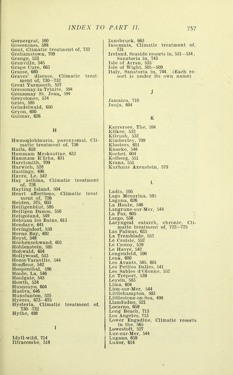 Gornergrat, 590 Gossensass, 588 Gout, Climatic treatment of, 732 Grahamstown, 709 Grange, 523 Granville, 545 Grape Cure, 663 Grasse, 680 Graves’ disease. Climatic treat- ment of, 730—732 Great Yarmouth, 527 Gressonay-la-Trinite, 594 Gressonay St. Jean, 594 Greystones, 534 Gries, 595 Grlndelwald, 600 Gryon, 600 Guimar, 626 H Hsemoglobinuria, iiaroxysmal. Cli- matic treatment of, 736 Haifa, 618 Hammam Meskoutine, 632 Hamm.am E’Irha, 631 Harrismith, 709 Harwich, 528 Hastings, 498 Havre, Le, 542 Hay asthma. Climatic treatment of, 726 Hayling Island, 504 Heart affections. Climatic treat- ment of, 726 Heiden, 575, 603 Heiligenblut, 595 Heiligen Damni, 550 Heligoland, 549 Helouan les Bains, 613 Hendaye, 641 Heringsdorf, 550 Herne Bay, 492 Heyst, 548 Hochenschwand, 601 Hohlenstein, 595 Hohwald, 604 Hollywood, 533 Home-Varaville, 544 Honfleur, 542 Hospenthal, 596 Houle, La, 546 Houlgate, 543 Howth, 534 Huancayo, 604 Huelva, 646 Hunstanton, 525 Hyeres, 673—675 Hysteria, Climatic treatment of, 730- -732 Hythe, 498 I Idyll-wild, 714 Ilfracombe, 518 Innsbruck, 663 Insomnia, Climatic treatment of, 731 Ireland, Seaside resorts in, 531—534; Sanatoria in, 743 Isle of Arran, 535 Isle of Wight, 505—509 Italy, Sanatoria in, 744. (Each re- sort is under its own name) J Jamaica, 710 Jauja, 604 K Karrersee, The, 594 Kllkee, 532 Kllrush, 532 Kimberley, 709 Klosters, 601 Knocke, 548 Kochel, 604 Kolberg, 551 Kranz, 551 Kurhaus Axenstein, 579 L Ladis, 595 Lago Mesurina, 595 Laguna, 626 La Houle, 546 Langrune-sur-Mer, 544 La Paz, 605 Largo, 536 Laryngeal catarrh, chronic, Cli- matic treatment of, 722—'725 Las Palmas, 623 La Tremblade, 552 Le Croislc, 552 Le Crotoy, 539 Le Havre, 542 Lengenfeld, 596 Lenk, 600 Les Avants, 585, 601 Les Petltes Dalles, 541 Les Sables d’Olonne, 552 Le Treport, 539 Leysln, 583 Lima, 604 Llon-sur-Mer, 544 Littlehampton, 503 Littlestone-on-Sea, 498 Llandudno, 521 Locarno, 659 Long Beach, 713 Los Angeles, 713 Lower Engadine, Climatic resorts in the, 565 Lowestoft, 527 Luc-sur-Mer, 544 Lugano, 659 Luxor, 614