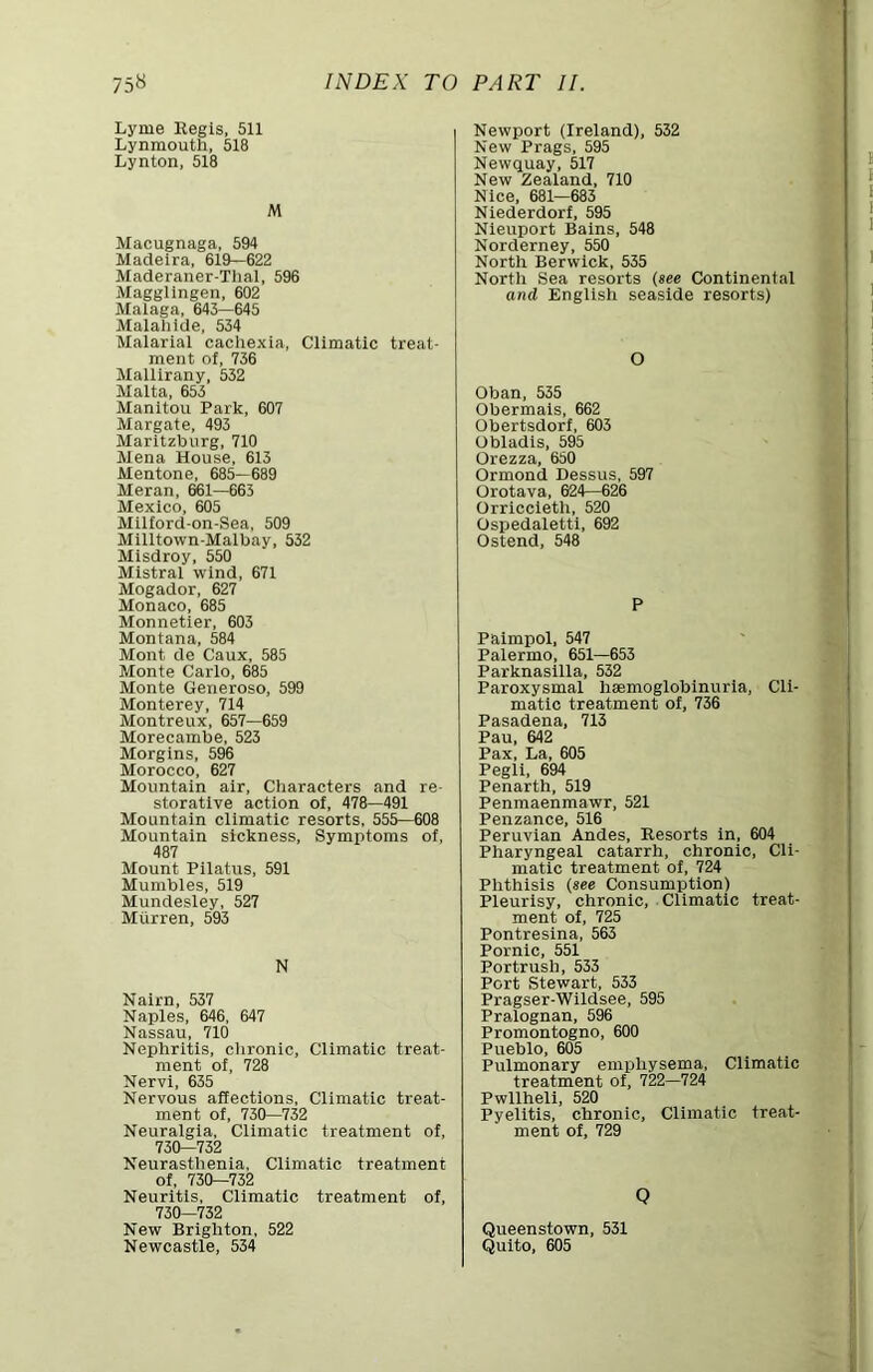 Lyme Regis, 511 Lynmouth, 518 Lynton, 518 M Macugnaga, 594 Madeira, 619—622 Maderaner-Tlial, 596 Magglingen, 602 Malaga, 643—645 Malahide, 534 Malarial cachexia. Climatic treat- ment of, 736 Mallirany, 532 Malta, 655 Manitou Park, 607 Margate, 493 Maritzburg, 710 Mena House, 613 Mentone, 685—689 Meran, 661—663 Mexico, 605 Milford-on-Sea, 509 Milltown-Malbay, 532 Misdroy, 550 Mistral wind, 671 Mogador, 627 Monaco, 685 Monnetier, 603 Montana, 584 Mont de Caux, 585 Monte Carlo, 685 Monte Generoso, 599 Monterey, 714 Montreux, 657—659 Morecambe, 523 Morgins, 596 Morocco, 627 Mountain air. Characters and re- storative action of, 478—491 Mountain climatic resorts, 555—608 Mountain sickness. Symptoms of, 487 Mount Pilatus, 591 Mumbles, 519 Mundesley, 527 Mtirren, 593 N Nairn, 537 Naples, 646, 647 Nassau, 710 Nephritis, clironic. Climatic treat- ment of, 728 Nervi, 635 Nervous affections. Climatic treat- ment of, 730—732 Neuralgia, Climatic treatment of, 730—732 Neurasthenia, Climatic treatment of, 730—732 Neuritis, Climatic treatment of, 730—732 New Brighton, 522 Newcastle, 534 Newport (Ireland), 532 New Prags, 595 Newquay, 517 New Zealand, 710 Nice, 681—683 Niederdorf, 595 Nleuport Bains, 548 Norderney, 550 North Berwick, 535 North Sea resorts (see Continental and English seaside resorts) O Oban, 535 Obermais, 662 Obertsdorf, 603 Obladls, 595 Orezza, 650 Ormond Dessus, 597 Orotava, 624—626 Orriccleth, 520 Ospedaletti, 692 Ostend, 548 P Paimpol, 547 Palermo, 651—653 Parknasilla, 532 Paroxysmal hmmoglobinurla. Cli- matic treatment of, 736 Pasadena, 713 Pau, 642 Pax, La, 605 Pegli, 694 Penarth, 519 Penmaenmawr, 521 Penzance, 516 Peruvian Andes, Resorts in, 604 Pharyngeal catarrh, chronic. Cli- matic treatment of, 724 Phthisis (see Consumption) Pleurisy, chronic. Climatic treat- ment of, 725 Pontresina, 563 Pornic, 551 Portrush, 533 Port Stewart, 533 Pragser-Wildsee, 595 Pralognan, 596 Promontogno, 600 Pueblo, 605 Pulmonary enuihysema. Climatic treatment of, 722—724 Pwllheli, 520 Pyelitis, chronic. Climatic treat- ment of, 729 Q Queenstown, 531 Quito, 605