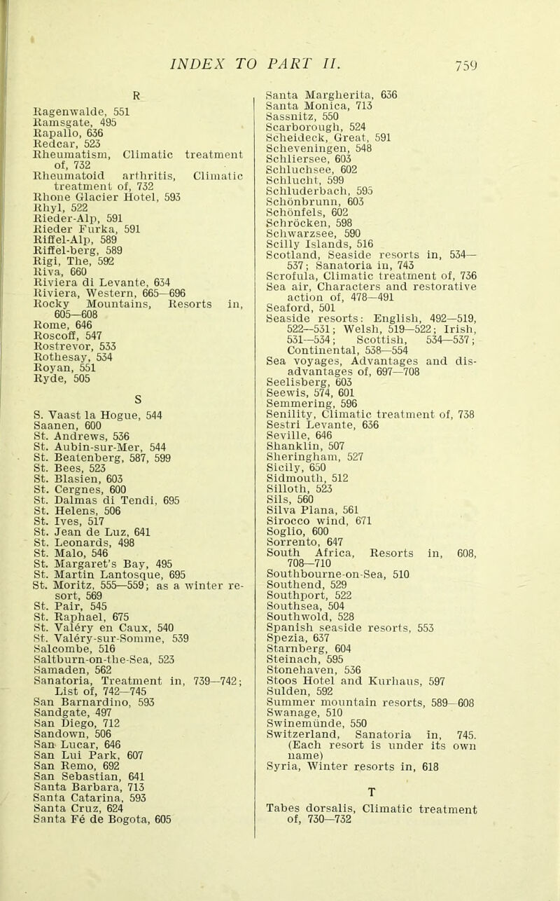 R KagenwalUe, 551 Kamsgate, 495 Kapallo, 636 Kedcar, 523 liheuraatism, Climatic treatment of, 732 Rheumatoid arthritis, Cllmalio treatment of, 732 Rhone Glacier Hotel, 593 Rhyl, 522 Rieder-Alp, 591 Rieder Furka, 591 Riflel-Alp, 589 RlSel-herg, 589 Rlgi, The, 592 Riva, 660 Riviera di Levante, 634 Riviera, Western, 665—696 Rocky Mountains, Resorts in, 605—608 Rome, 646 Roscoff, 547 Rostrevor, 533 Rothesay, 534 Royan, 551 Ryde, 505 S S. Vaast la Hogue, 544 Saanen, 600 St. Andrews, 536 St. Aubin-sur-Mer, 544 St. Beatenberg, 587, 599 St. Bees, 523 St. Blasien, 603 St. Cergnes, 600 St. Dalmas dl Tendl, 695 St. Helens, 506 St. Ives. 517 St. Jean de Luz, 641 St. Leonards, 498 St. Malo, 546 St. Margaret’s Bay, 495 St. Martin Lantosque, 695 St. Moritz, 555—559; as a winter re- sort, 569 St. Pair, 545 St. Raphael, 675 St. Valery en Caux, 540 St. Valery-sur-Somme, 539 Salcombe, 516 Saltburn-on-the-Sea, 523 Samaden, 562 Sanatoria. Treatment in, 739—742; List of, 742—745 San Barnardino, 593 Sandgate, 497 San Diego, 712 Sandown, 506 San Lucar, 646 San Lui Park, 607 San Remo, 692 San Sebastian, 641 Santa Barbara, 713 Santa Catarina, 593 Santa Cruz, 624 Santa Fe de Bogota, 605 Santa Margherita, 636 Santa Monica, 713 Sassnitz, 550 Scarborough, 524 Scheideok, Great, 591 Scheveningen, 548 Schliersee, 603 Schluohsee, 602 Schluoht, 599 Schluderbach, 595 Schonbrunn, 603 Schonfels, 602 Schrbcken, 598 Schwarzsee, 590 Scilly Islands, 516 Scotland, Seaside resorts in, 534— 537; Sanatoria in, 743 Scrofula, Climatic treatment of, 736 Sea air. Characters and restorative action of, 478—491 Seaford, 501 Seaside resorts: English, 492—519, 522—531; Welsh, 519—522; Irish, 531—534; Scottish, 534—537; Continental, 538—554 Sea voyages, Advantages and dis- advantages of, 697—708 Seelisberg, 603 Seewis, 574, 601 Semmering, 596 Senility, Climatic treatment of, 738 Sestri Levante. 636 Seville, 646 Shanklln, 507 Sherlngham, 527 Sicily, 650 Sidmouth, 512 Sllloth, 523 Sils, 560 Silva Plana, 561 Sirocco wind, 671 Soglio, 600 Sorrento, 647 South Africa, Resorts in, 608, 708—710 Southbourne-on-Sea, 510 Southend, 529 Southport, 522 Southsea, 504 Southwold, 528 Spanish seaside resorts, 553 Spezia, 637 Starnberg, 604 Steinach, 595 Stonehaven, 536 Stoos Hotel and Kurhaus, 597 Sulden, 592 Summer mountain resorts, 589— 608 Swanage, 510 Swinemiinde, 550 Switzerland, Sanatoria in, 745. (Each resort is under its own name) Syria, Winter resorts in, 618 T Tabes dorsalis. Climatic treatment of, 730—732