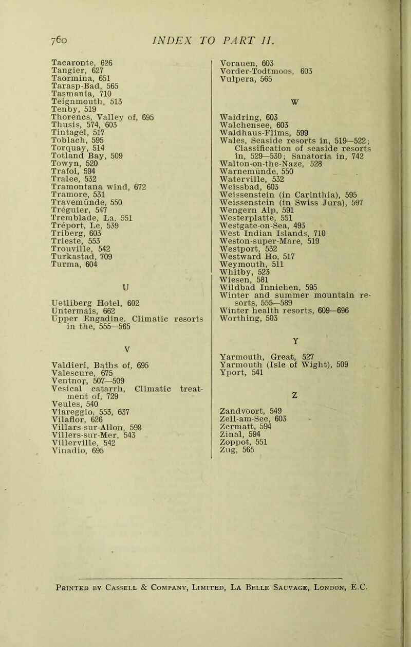 Tacaronte, 626 Tangier, 627 Taormina, 651 Tarasp-Bad, 565 Tasmania, 710 Telgnmouth, 513 Tenby, 519 Thorencs, Valley of, 695 Thusis, 574, 603 Tintagel, 517 Toblach, 595 Torquay, 514 Totland Bay, 509 Towyn, 520 Trafoi, 594 Tralee, 532 Tramontana wind, 672 Tramore, 531 Travemiinde, 550 Treguier, 547 Tremblade, La. 551 Treport, Le, 539 Triberg, 603 Trieste, 553 Trouville, 542 Turkastad, 709 Turma, 604 U Uetliberg Hotel, 602 Untermais, 662 Upper Engadine, Climatic resorts in tlie, 555—565 V Valdieri, Baths of, 695 Valescure, 675 Ventnor, 507—509 Vesical catarrh. Climatic treat- ment of, 729 Veules, 540 Viareggio, 553, 637 Vilaflor, 626 Villars-sur-Allon, 598 Vlllers-sur-Mer, 543 Villerville, 542 Vinadio, 695 Vorauen, 603 Vorder-Todtmoos, 603 Vulpera, 565 W Waldrlng, 603 Walchensee, 603 Waldhaus-Flims, 599 Wales, Seaside resorts in, 519—522; Classification of seaside resorts in, 529—530; Sanatoria in, 742 Walton-on-the-Naze, 528 Warnemunde, 550 Watervllle, 532 Welssbad, 603 Welssenstein (in Carinthia), 595 Weissenstein (in Swiss Jura), 597 Wengern Alp, 591 Westerplatte, 551 Westgate-on-Sea, 493 West Indian Islands, 710 Weston-super-Mare, 519 Westport, 532 Westward Ho, 517 Weymouth, 511 Whitby, 523 Wlesen, 581 Wildbad Innichen, 595 Winter and summer mountain re- sorts, 555—589 Winter health resorts, 609—696 Worthing, 503 Y Yarmouth, Great, 527 Yarmouth (Isle of Wight), 509 Yport, 541 Z Zandvoort, 549 Zell-am-See, 603 Zermatt, 594 Zinal, 594 Zoppot, 551 Ziig, 565 Printed by Cassell & Company, Limited, La Belle Sauvage, London, E.C.