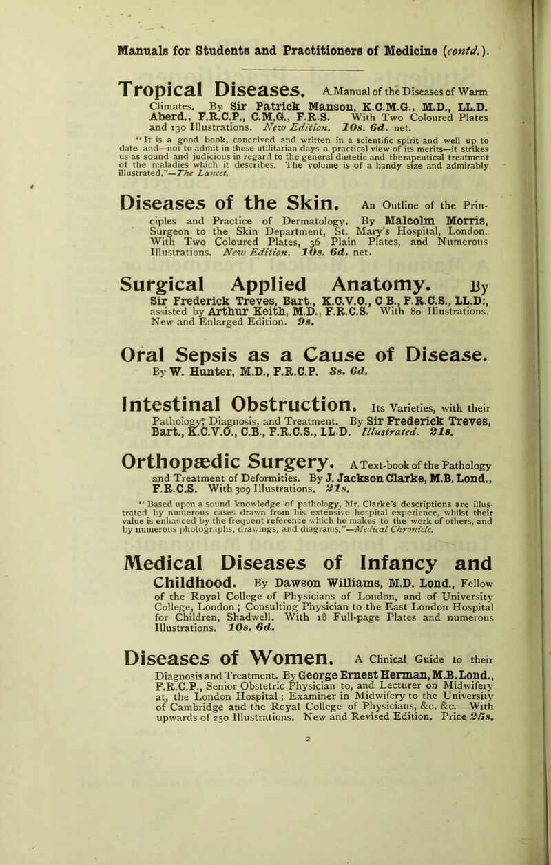 Tropical Diseases. A Manual of the Diseases of Warm Climates. By Sir Patrick Manson, K.C.M.G., M.D., LL.D. Abcrdo F.R.C.P., F.R S. With Two Coloured Plates and 130 Illustrations. New Edition^ 10s. Od. net. “It is a good book, conceived and written in a scientific spirit and well up to date and—not to admit in these utilitarian days a practical view of its merits—it strikes us as sound and judicious in regard to the general dietetic and therapeutical treatment of the maladies which it describes. The volume is of a handy size and admirably illustrated,”—TTftf Lancet. Diseases of the Skin. An Outline of the Prin- ciples and Practice of Derntatology. By MalCOllU MorriS, Surgeon to the Skin Department, St. Mary’s Hospital, London. With Two Coloured Plates, 36 Plain Plates, and Numerous Illustrations. New Edition. lOs, Gd, net. Surgical Applied Anatomy. By Sir Frederick Treves, Bart.. K.C.V.O., C.B., F.R.C.S., LL.D;, assisted by Arthur Keith, M.D., F.R.C.S. With 8o Illustrations. New and Enlarged Edition. Os, Oral Sepsis as a Cause of Disease. By W. Hunter, M.D., F.R.C.P. Ss. 6d. Intestinal Obstruction. Its Varieties, with their Pathology't Diagnosis, and Treatment. By Sir Frederick TreveS, Bart., K.C.V.O., C.B., F.R.C.S., LL.D. ll/ustrated. 21s. Orthopaedic Surgery. A Text-book of the Pathology and Treatment of Deformities. By J. JackSOH Clarke, M.B. LOHd.) F.R.C.S. With 309 Illustrations, 21s, “ Based upon a sound knowledge of pathology, Mr. Clarke’s descriptions are illus- trated by numerous cases drawn from his extensive hospital experience, whilst their value is enhanced by the frequent reference which he makes to the work of others, and by numerous photographs, drawings, and diagrams.”—A/rflffca/ Chronicle. Medical Diseases of Infancy and Childhood. By Dawson Williams, M.D. Loud., Fellow of the Royal College of Physicians of London, and of University College, London ; Consulting Physician to the East London Hospital for Children, Shadwell. With i8 Full-page Plates and numerous Illustrations. 10s, 6d, Diseases of Women. A Clinical Guide to their Diagnosis and Treatment. By GCOrgC Eruest Herman, M.B. Loud., F.R.C.P., Senior Obstetric Physician to, arid Lecturer on Midwifery at, the London Hospital; Examiner in Midwifery to the University of Cambridge and the Royal College of Physicians, &c. &c. With upwards of 250 Illustrations. New and Revised Edition. Price 25s,