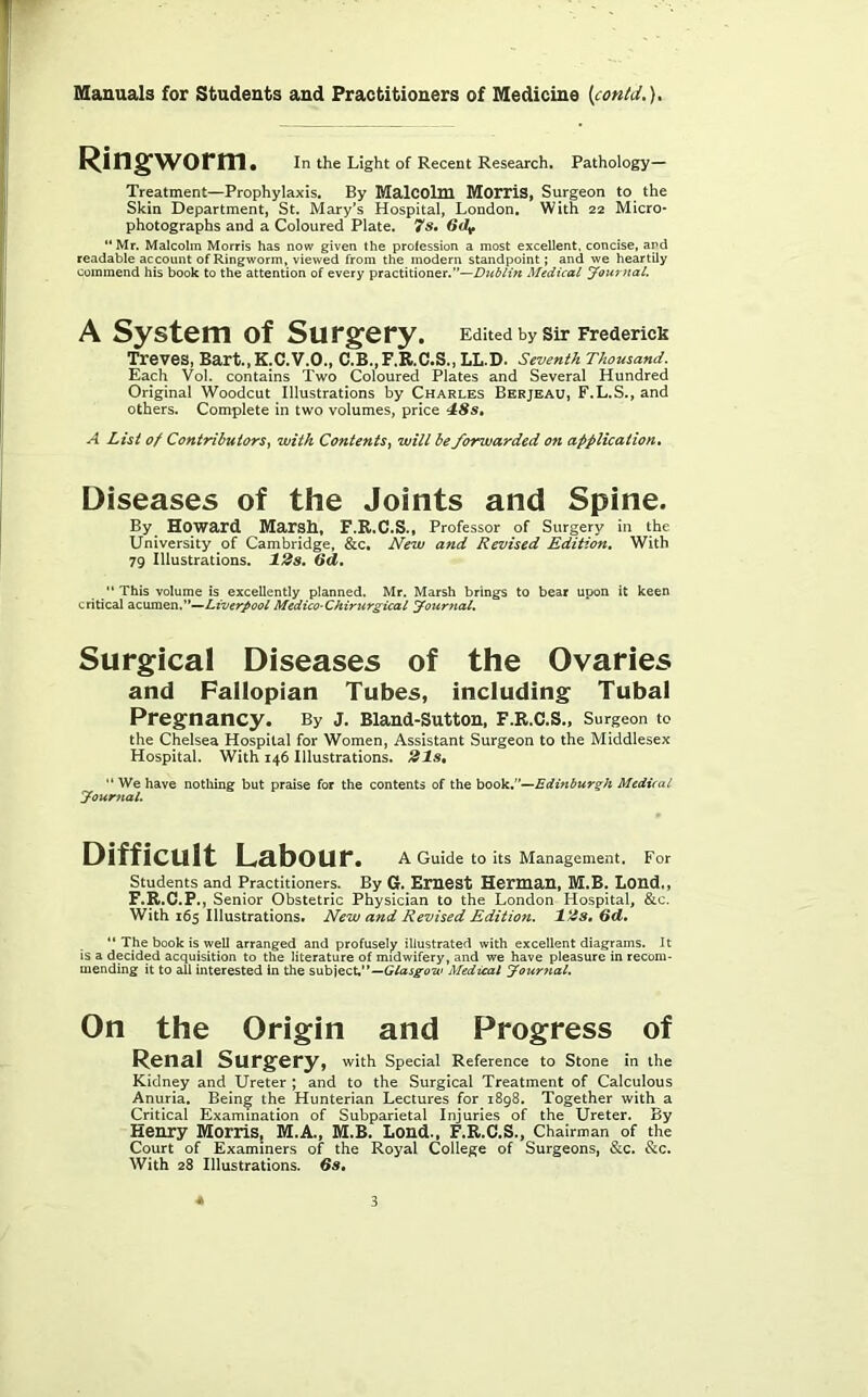 Ringworm. In the Light of Recent Research. Pathology- Treatment—Prophylaxis. By MalCOlni MorriS, Surgeon to the Skin Department, St. Mary’s Hospital, London, With 22 Micro* photographs and a Coloured Plate. 7s» “Mr, Malcolm Morris has now given the profession a most excellent, concise, and readable account of Ringworm, viewed from the modern standpoint; and we heartily commend his book to the attention of every practitioner.”—Dttblin Medical Journal, A System of Surgery. Edited by sir Frederick Treves, Bart.,K.C.V.O., C.B.,F.R.C.S., LL.D. Seventh Thousand. Each Vol. contains Two Coloured Plates and Several Hundred Original Woodcut Illustrations by Charles Berjeau, F.L.S., and others. Complete in two volumes, price 4:8s, A List of Contributors, with Contents, will be forwarded on application. Diseases of the Joints and Spine. By Howard Marsh, F.R.C.S., Professor of Surgery in the University of Cambridge, &c. New and Revised Edition, With 79 Illustrations. 12s, Qd, This volume is excellently planned. Mr. Marsh brings to bear upon it keen critical dsCwmQTi,''*-^Liverpool Medico-Chirurgical Journal. Surgical Diseases of the Ovaries and Fallopian Tubes, including Tubal Pregnancy. By J. Bland-Sutton, F.R.C.S., Surgeon to the Chelsea Hospital for Women, Assistant Surgeon to the Middlesex Hospital. With 146 Illustrations. 21s^  We have nothing but praise for the contents of th^booki’-^Edinburgh Medical Journal, Difficult Labour. A Guide to its Management. For Students and Practitioners. By G. Emest Herman, M.B, Lond., F.R.C.P., Senior Obstetric Physician to the London Hospital, &c. With 165 Illustrations. New and Revised Edition. 12s, 6d,  The book is well arranged and profusely illustrated with excellent diagrams. It is a decided acquisition to the literature of midwifery, and we have pleasure in recom- mending it to all interested in the snb\ect,’^—Gtasgow Medical Journal. On the Origin and Progress of Renal Surgery, with Special Reference to Stone in the Kidney and Ureter ; and to the Surgical Treatment of Calculous Anuria. Being the Hunterian Lectures for 1898. Together with a Critical Examination of Subparietal Injuries of the Ureter. By Henry Morris, M.A., M.B. Lond., F.R.C.S., Chairman of the Court of Examiners of the Royal College of Surgeons, &c. &c. With 28 Illustrations. 6s.