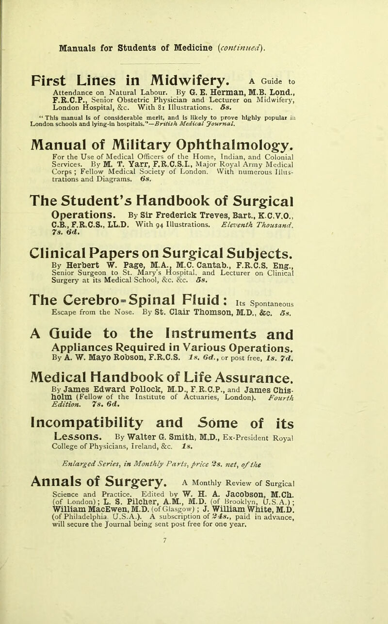 First Lines in Midwifery. A Guide to Attendance on Natural Labour. By G. £. Herman, M.B. Lond., F.R.C.P., Senior Obstetric Physician and Lecturer on Midwifery, London Hospital, &c. With 8i Illustrations. 5s, “ This manual Is of considerable merit, and is likely to prove highly popular m London schools and lying-in hospitals.’*—Medical yournal. Manual of Military Ophthalmology. For the Use of Medical Officers of the Home, Indian, and Colonial Services. By M. T. Yarr, F.R.C.S.I., Major Royal Army Medical Corps ; Fellow Medical Society of London. VVith numerous Illus- trations and Diagrams. 5s. The Student’s Handbook of Surgical Operations. By sir Frederick Treves, Bart., K.C.V.O., C.B., F.R.C.S., LL.D. With 94 Illustrations. Eleventh Thousand. 7s. tid. Clinical Papers on Surgical Subjects. By Herbert W. Page, M.A., M.C. Cantab., F.R.C.S. Eng., Senior Surgeon to St. Mary’s Hospital, and Lecturer on Clinical Surgery at its Medical School, &c. &c. Ss, The Cerebro=Spinal Fluid: Its Spontaneous Escape from the Nose. By St. Clair ThOmSOU, M.D., &C. 5s, A Guide to the Instruments and Appliances Required in Various Operations. By A. W. Mayo Robson, F.R.C.S. Is. 6d., or post free. Is. 7d. Medical Handbook of Life Assurance. By James Edward Pollock, M.D., F.R.C.P., and James Chis- holm (Fellow of the Institute of Actuaries, London). Fourth Edition. 7s» 6d, Incompatibility and Some of its Lessons. By waiter G. Smitb, M.D., Ex-President Royal College of Physicians, Ireland, &c. Is, Enlarged Series^ in Monthly Parts^ price ^s, net, of the Annals of Surgery. A Monthly Review of Surgical Science and Practice. Edited by W. H. A. JaCObSOU, lU.Ch. (of London); L. S. Pilcher, A.M., M.D. (of Brooklyn, (j.S.A.); William MacEwen, M.D. (of Glasgow); J. William White, M.D. (of Philadelphia, U.S.A.). A subscription of paid in advance, will secure the Journal being sent post free for one year.