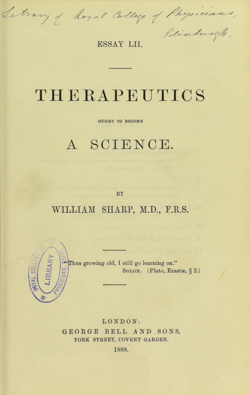 ESSAY LII. THERAPEUTICS OUGHT TO BECOME A SCIENCE. BY WILLIAM SHAEP, M.D., P.K.S. Thus growing old, I still go learning on.” Solon. (Plato, Erastse, § 2.) LONDON: GEORGE BELL AND SONS, YORK STREET, COY ENT GARDEN. 1888.