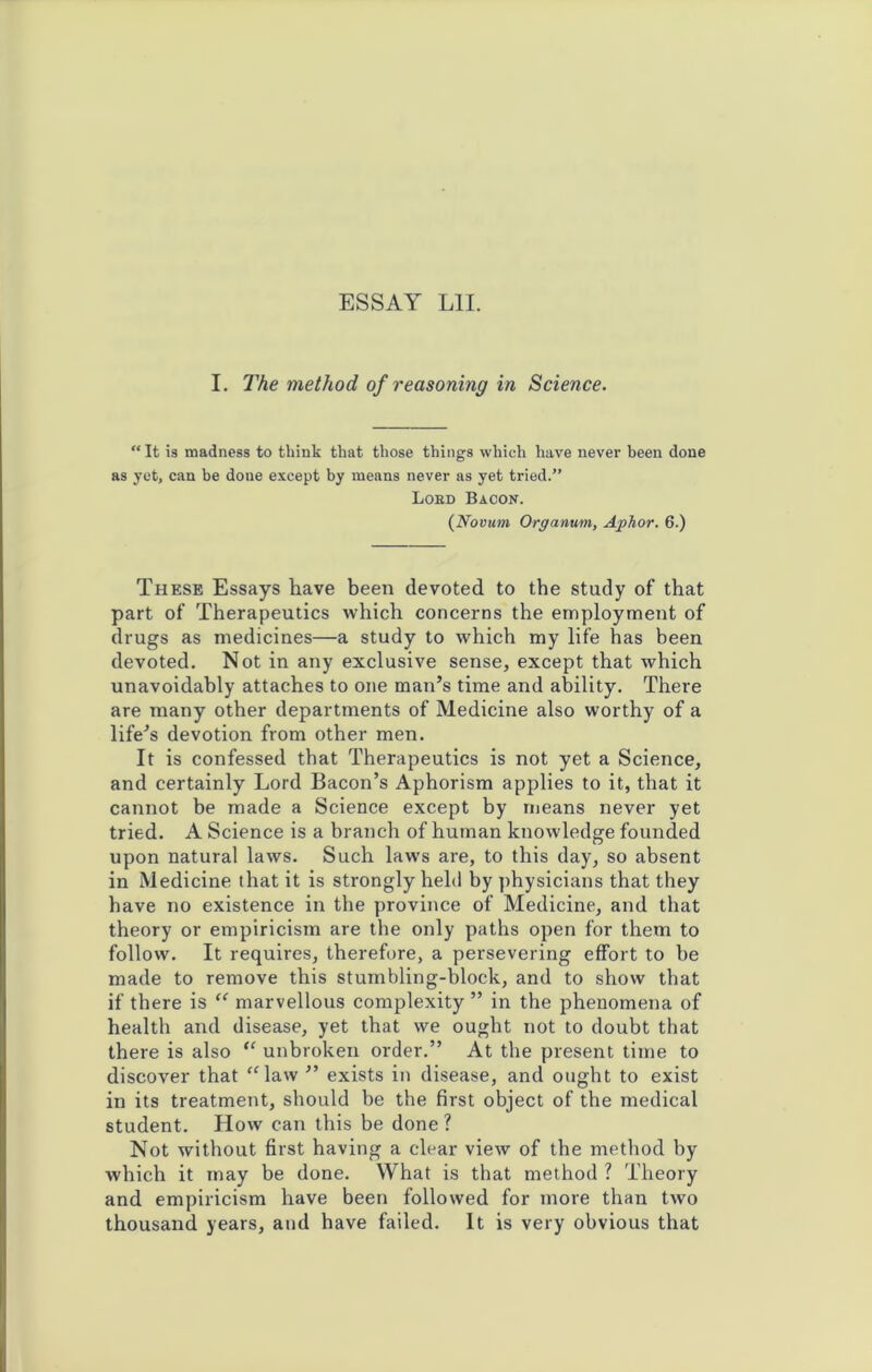 I. The method of reasoning in Science. “ It is madness to think that those things which have never been done as yet, can be done except by means never as yet tried.” Lobd Bacon. (Novum Organum, Aphor. 6.) These Essays have been devoted to the study of that part of Therapeutics which concerns the employment of drugs as medicines—a study to which my life has been devoted. Not in any exclusive sense, except that which unavoidably attaches to one man’s time and ability. There are many other departments of Medicine also worthy of a life’s devotion from other men. It is confessed that Therapeutics is not yet a Science, and certainly Lord Bacon’s Aphorism applies to it, that it cannot be made a Science except by means never yet tried. A Science is a branch of human knowledge founded upon natural laws. Such laws are, to this day, so absent in Medicine that it is strongly held by physicians that they have no existence in the province of Medicine, and that theory or empiricism are the only paths open for them to follow. It requires, therefore, a persevering effort to be made to remove this stumbling-block, and to show that if there is “ marvellous complexity ” in the phenomena of health and disease, yet that we ought not to doubt that there is also “ unbroken order.” At the present time to discover that “law ” exists in disease, and ought to exist in its treatment, should be the first object of the medical student. How can this be done ? Not without first having a clear view of the method by which it may be done. What is that method ? Theory and empiricism have been followed for more than two thousand years, and have failed. It is very obvious that