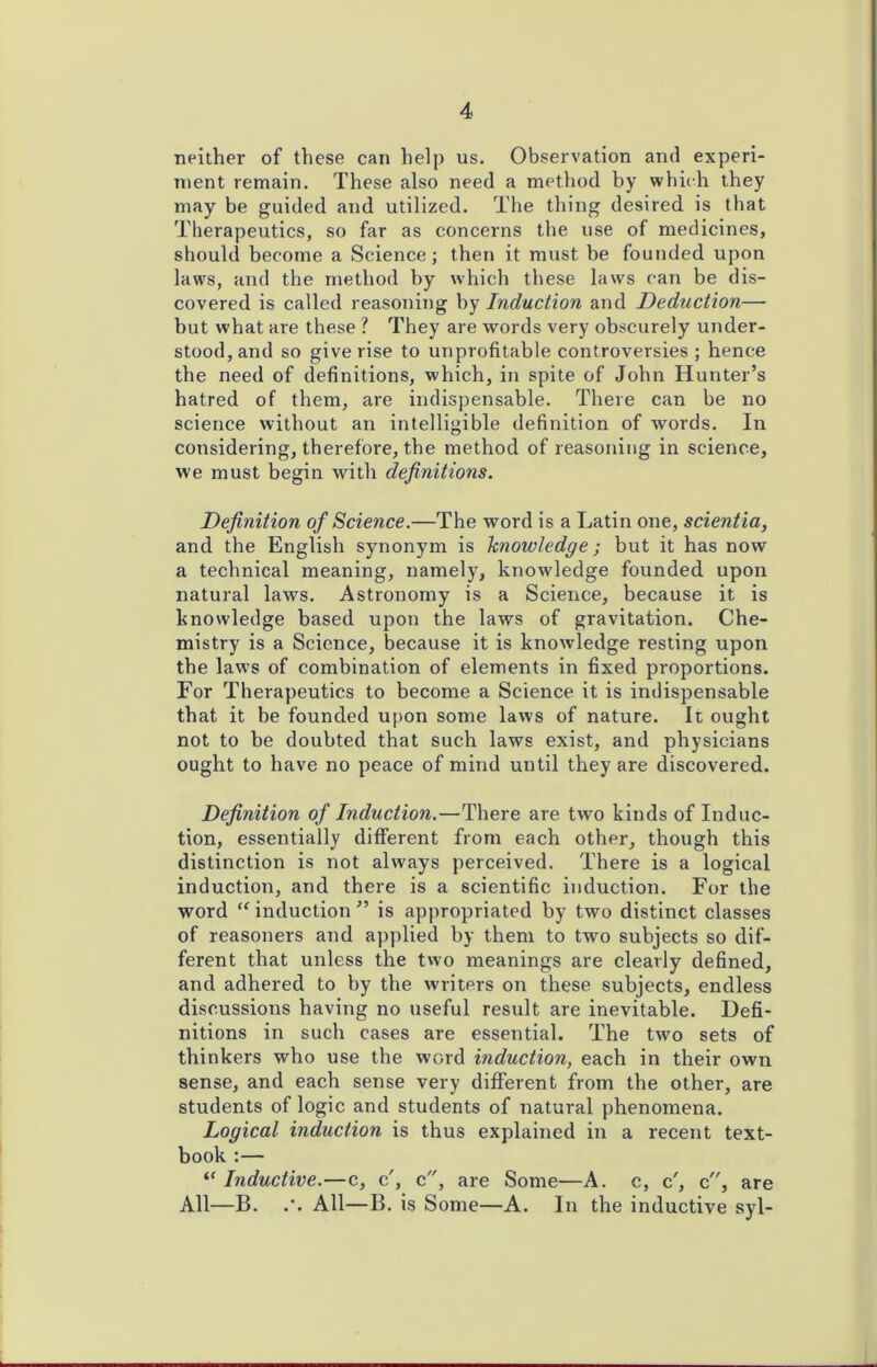 neither of these can help us. Observation and experi- ment remain. These also need a method by which they may be guided and utilized. The thing desired is that Therapeutics, so far as concerns the use of medicines, should become a Science; then it must be founded upon laws, and the method by which these laws can be dis- covered is called reasoning by Induction and Deduction— but what are these ? They are words very obscurely under- stood, and so give rise to unprofitable controversies ; hence the need of definitions, which, in spite of John Hunter’s hatred of them, are indispensable. There can be no science without an intelligible definition of words. In considering, therefore, the method of reasoning in science, we must begin with definitions. Definition of Science.—The word is a Latin one, scientia, and the English synonym is knowledge; but it has now a technical meaning, namely, knowledge founded upon natural laws. Astronomy is a Science, because it is knowledge based upon the laws of gravitation. Che- mistry is a Science, because it is knowledge resting upon the law's of combination of elements in fixed proportions. For Therapeutics to become a Science it is indispensable that it be founded upon some laws of nature. It ought not to be doubted that such laws exist, and physicians ought to have no peace of mind until they are discovered. Definition of Induction.—There are tw'o kinds of Induc- tion, essentially different from each other, though this distinction is not always perceived. There is a logical induction, and there is a scientific induction. For the word “ induction ” is appropriated by two distinct classes of reasoners and applied by them to two subjects so dif- ferent that unless the two meanings are clearly defined, and adhered to by the writers on these subjects, endless discussions having no useful result are inevitable. Defi- nitions in such cases are essential. The two sets of thinkers who use the word induction, each in their own sense, and each sense very different from the other, are students of logic and students of natural phenomena. Logical induction is thus explained in a recent text- book :— “ Inductive.—c, c', c, are Some—A. c, c', c, are All—B. All—B. is Some—A. In the inductive syl-