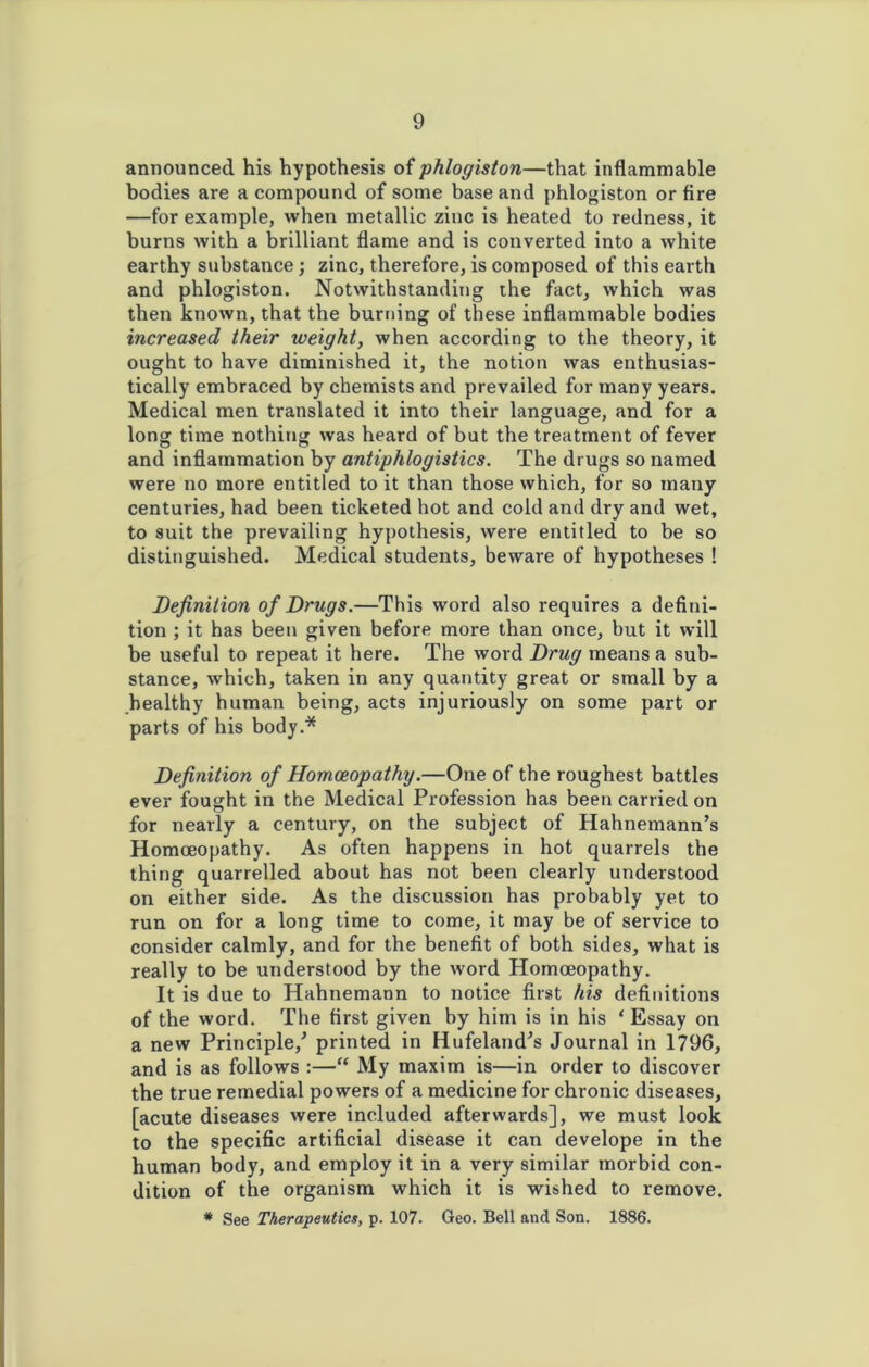 announced his hypothesis of phlogiston—that inflammable bodies are a compound of some base and phlogiston or fire —for example, when metallic zinc is heated to redness, it burns with a brilliant flame and is converted into a white earthy substance; zinc, therefore, is composed of this earth and phlogiston. Notwithstanding the fact, which was then known, that the burning of these inflammable bodies increased their weight, when according to the theory, it ought to have diminished it, the notion was enthusias- tically embraced by chemists and prevailed for many years. Medical men translated it into their language, and for a long time nothing was heard of but the treatment of fever and inflammation by antiphlogistics. The drugs so named were no more entitled to it than those which, for so many centuries, had been ticketed hot and cold and dry and wet, to suit the prevailing hypothesis, were entitled to be so distinguished. Medical students, beware of hypotheses ! Definition of Drugs.—This word also requires a defini- tion ; it has been given before more than once, but it will be useful to repeat it here. The word Drug means a sub- stance, which, taken in any quantity great or small by a healthy human being, acts injuriously on some part or parts of his body.* Definition of Homoeopathy.—One of the roughest battles ever fought in the Medical Profession has been carried on for nearly a century, on the subject of Hahnemann’s Homoeopathy. As often happens in hot quarrels the thing quarrelled about has not been clearly understood on either side. As the discussion has probably yet to run on for a long time to come, it may be of service to consider calmly, and for the benefit of both sides, what is really to be understood by the word Homoeopathy. It is due to Hahnemann to notice first his definitions of the word. The first given by him is in his ‘ Essay on a new Principle/ printed in Hufeland’s Journal in 1796, and is as follows :—“ My maxim is—in order to discover the true remedial powers of a medicine for chronic diseases, [acute diseases were included afterwards], we must look to the specific artificial disease it can develope in the human body, and employ it in a very similar morbid con- dition of the organism which it is wished to remove. * See Therapeutics, p. 107. Geo. Bell and Son. 1886.