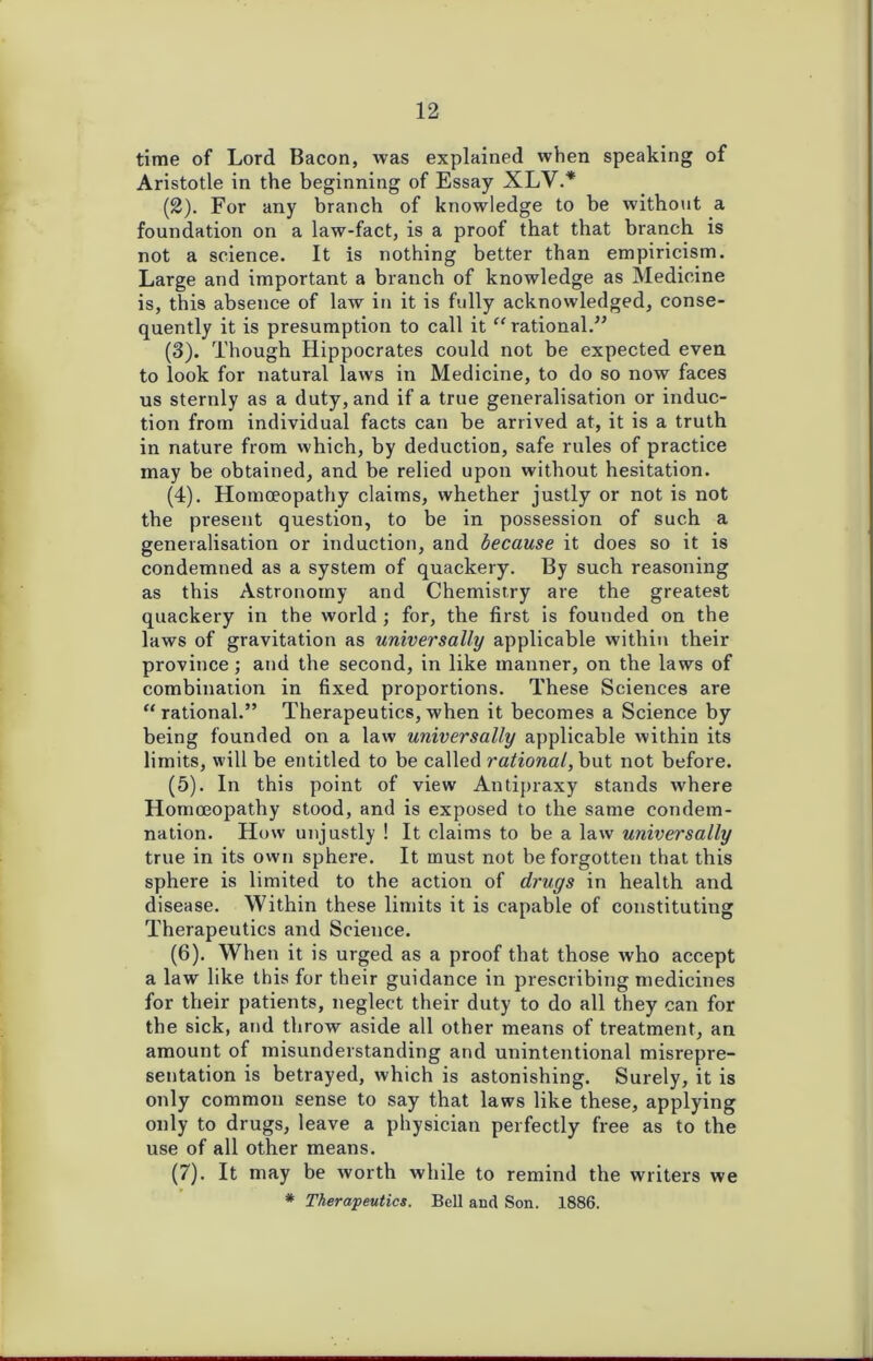 time of Lord Bacon, was explained when speaking of Aristotle in the beginning of Essay XLV.* (2) . For any branch of knowledge to be without a foundation on a law-fact, is a proof that that branch is not a science. It is nothing better than empiricism. Large and important a branch of knowledge as Medicine is, this absence of law in it is fully acknowledged, conse- quently it is presumption to call it “rational.” (3) . Though Hippocrates could not be expected even to look for natural laws in Medicine, to do so now faces us sternly as a duty, and if a true generalisation or induc- tion from individual facts can be arrived at, it is a truth in nature from which, by deduction, safe rules of practice may be obtained, and be relied upon without hesitation. (4) . Homoeopathy claims, whether justly or not is not the present question, to be in possession of such a generalisation or induction, and because it does so it is condemned as a system of quackery. By such reasoning as this Astronomy and Chemistry are the greatest quackery in the world ; for, the first is founded on the laws of gravitation as universally applicable within their province; and the second, in like manner, on the laws of combination in fixed proportions. These Sciences are “rational.” Therapeutics, when it becomes a Science by being founded on a law universally applicable within its limits, will be entitled to be called rational, but not before. (5) . In this point of view Antipraxy stands where Homoeopathy stood, and is exposed to the same condem- nation. How unjustly ! It claims to be a law universally true in its own sphere. It must not be forgotten that this sphere is limited to the action of drugs in health and disease. Within these limits it is capable of constituting Therapeutics and Science. (6) . When it is urged as a proof that those who accept a law like this for their guidance in prescribing medicines for their patients, neglect their duty to do all they can for the sick, and throw aside all other means of treatment, an amount of misunderstanding and unintentional misrepre- sentation is betrayed, which is astonishing. Surely, it is only common sense to say that laws like these, applying only to drugs, leave a physician perfectly free as to the use of all other means. (7) . It may be worth while to remind the writers we * Therapeutics. Bell and Son. 1886.