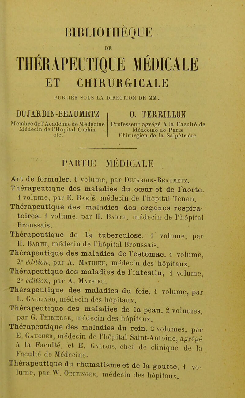 nmiJOTMEQUE DE THÉRAPEUTIQUE MÉDICALE ET CHIRUR&ICALE PUBLIÉE SOUS LA DIRECTION DE MM. DUJARDIN-BEAÏÏMETZ Membre de l'Académie do Médecine Médecin de l'Hôpital Cochin etc. 0. TERRILLON Professeur agrégé à la Faculté de Médecine de Paris Chirurgien de la Salpètrièrc PARTIE MEDICALE Art de formuler. 1 volume, par Dujardin-Beaumetz. Thérapeutique des maladies du oœur et de l'aorte. i volume, par E. Barie, médecin de l'hôpital Tenon. Thérapeutique des maladies des organes respira- toires. 1 volume, par H. Barth, médecin de l'hôpital Broussais. Thérapeutique de la tuberculose. I volume, par H. Barth, me'decin de l'hôpital Broussais. Thérapeutique des maladies de l'estomac. 1 volume, 2 édition, par A. Mathieu, médecin des hôpitaux. Thérapeutique des maladies de l'intestin, 1 volume, 2« édition, par A. Mathieu. Thérapeutique des maladies du foie. 1 volume, par L. Galliard, médecin des hôpitaux. Thérapeutique des maladies de la peau. 2 volumes, par G. Thibierge, médecin des hôpitaux. Thérapeutique des maladies du rein. 2 volumes, par E. Gaucher, médecin de l'hôpital Saint-Antoine, agrégé cà la Faculté, et E. Gallois, chef de clinique de la Faculté de Médecine. Thérapeutique du rhumatisme et de la goutte. 1 vo- lume, par W. Oettinger, médecin des liôpitaux!