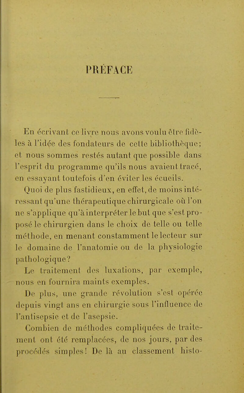 PRÉFACE En écrivant co. livre nous avons voulu clro fidè- les à l'idée des fondateurs de cette bibliolhf^qne; et nous sommes restés autant que possible dans l'esprit du programme qu'ils nous avaient tracé, en essayant toutefois d'en éviter les écueils. Quoi de plus fastidieux, en effet, de moins inté- ressant qu'une thérapeutique chirurgicale où l'on ne s'applique qu'à interpréter le but que s'est pro- posé le chirurgien dans le choix de telle ou telle méthode, en menant constamment le lecteur sur le domaine de l'anatomie ou de la physiologie pathologique? Le traitement des luxations, par exemple, nous en fournira maints exemples. De plus, une grande révolution s'est opérée depuis vingt ans en chirurgie sous l'influence de l'antisepsie et de l'asepsie. Combien de méthodes compliquées de traite- ment ont été remplacées, de nos jours, par des procédés simples! De là au classement hislo-