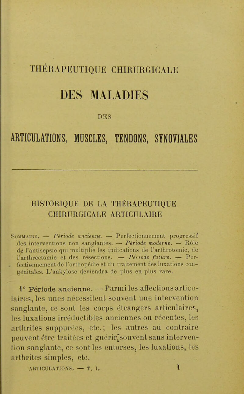 DES MALADIES DES ARTICULATIONS, MUSCLES, TENDONS, SYNOVIALES HISTORIQUE DE LA THÉRAPEUTIQUE CHIRURGICALE ARTICULAIRE Sommaire. — Période ancienne. — Perfectionnement progressif (les interventions non sanglantes. — Période moderne. — Rôle fie l'antisepsie qui multiplie les indications de l'arthrotomie, de l'arthrectomie et des résections. — Période future. — Per- fectionnement de l'orthopédie et du traitement des luxations con- génitales. L'ankylose Reviendra de plus en plus rare. i° Période ancienne. —Parmi les aflections articu- laires, les unes nécessitent souvent une intervention sanglante, ce sont les corps étrangers articulaires, les luxations irréductibles anciennes ou récentes, les arthrites suppurées, etc.; les autres au contraire peuvent être traitées et guérirrsouvent sans interven- tion sanglante, ce sont les entorses, les luxations, les arthrites simples, etc.