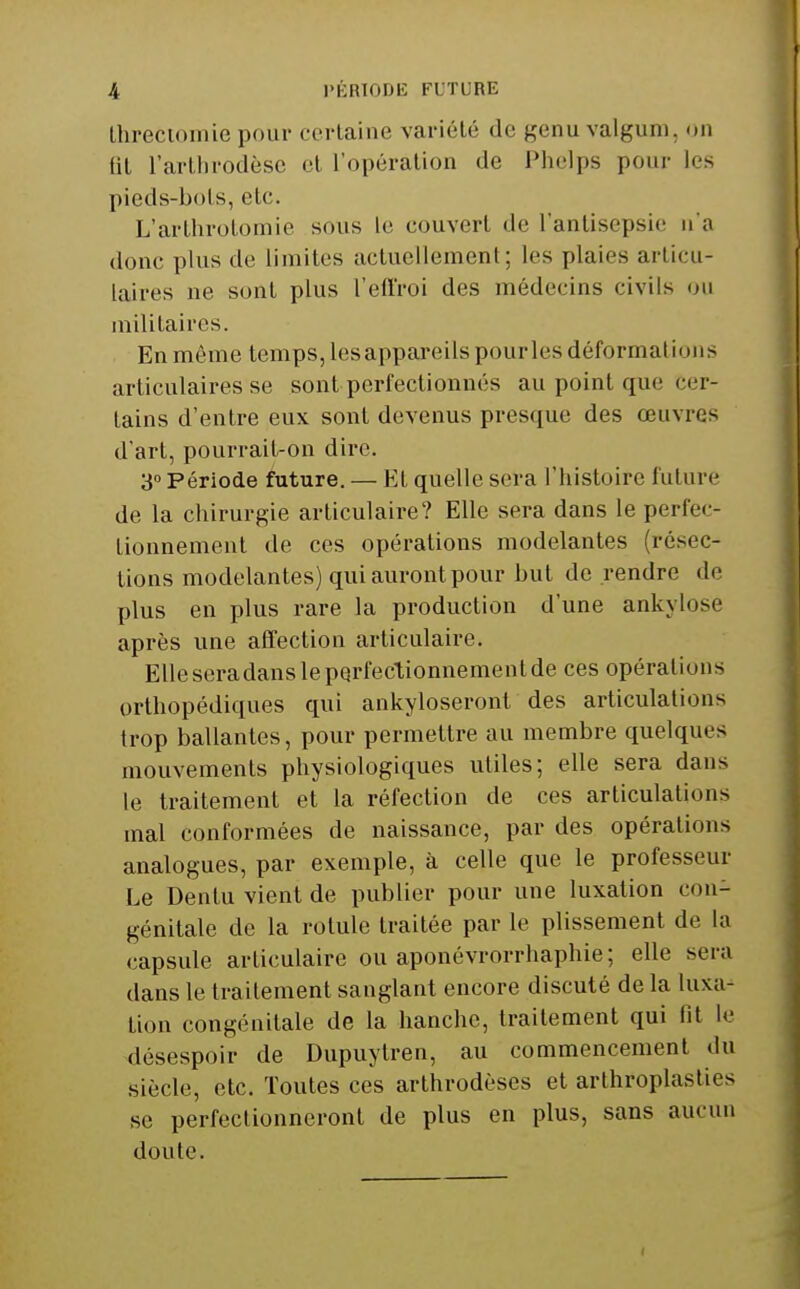 Ihreciomie pour certaine variété de genu valgum, on fit l'artijrodèse cl l'opération de Phelps pour les pieds-bols, etc. L'arlhrolomie sous le couvert de Tantisepsic na donc plus de limites actuellement; les plaies articu- laires ne sont plus l'effroi des médecins civils ou militaires. En même temps, les appareils pour les déformations articulaires se sont perfectionnés au point que cer- tains d'entre eux sont devenus presque des œuvres d'art, pourrait-on dire. 3» Période future. — Et quelle sera l'histoire future de la chirurgie articulaire? Elle sera dans le perfec- tionnement de ces opérations modelantes (résec- tions modelantes) qui auront pour but de rendre de plus en plus rare la production d'une ankylose après une affection articulaire. Elle sera dans le perfeclionnement de ces opérations orthopédiques qui ankyloseront des articulations trop ballantes, pour permettre au membre quelques mouvements physiologiques utiles; elle sera dans le traitement et la réfection de ces articulations mal conformées de naissance, par des opérations analogues, par exemple, à celle que le professeur Le Dentu vient de publier pour une luxation con- génitale de la rotule traitée par le plissement de la capsule articulaire ou aponévrorrhaphie; elle sera dans le traitement sanglant encore discuté de la luxa- tion congénitale de la hanche, traitement qui fil le désespoir de Dupuytren, au commencement du siècle, etc. Toutes ces arthrodèses et arthroplasties se perfectionneront de plus en plus, sans aucun doute.