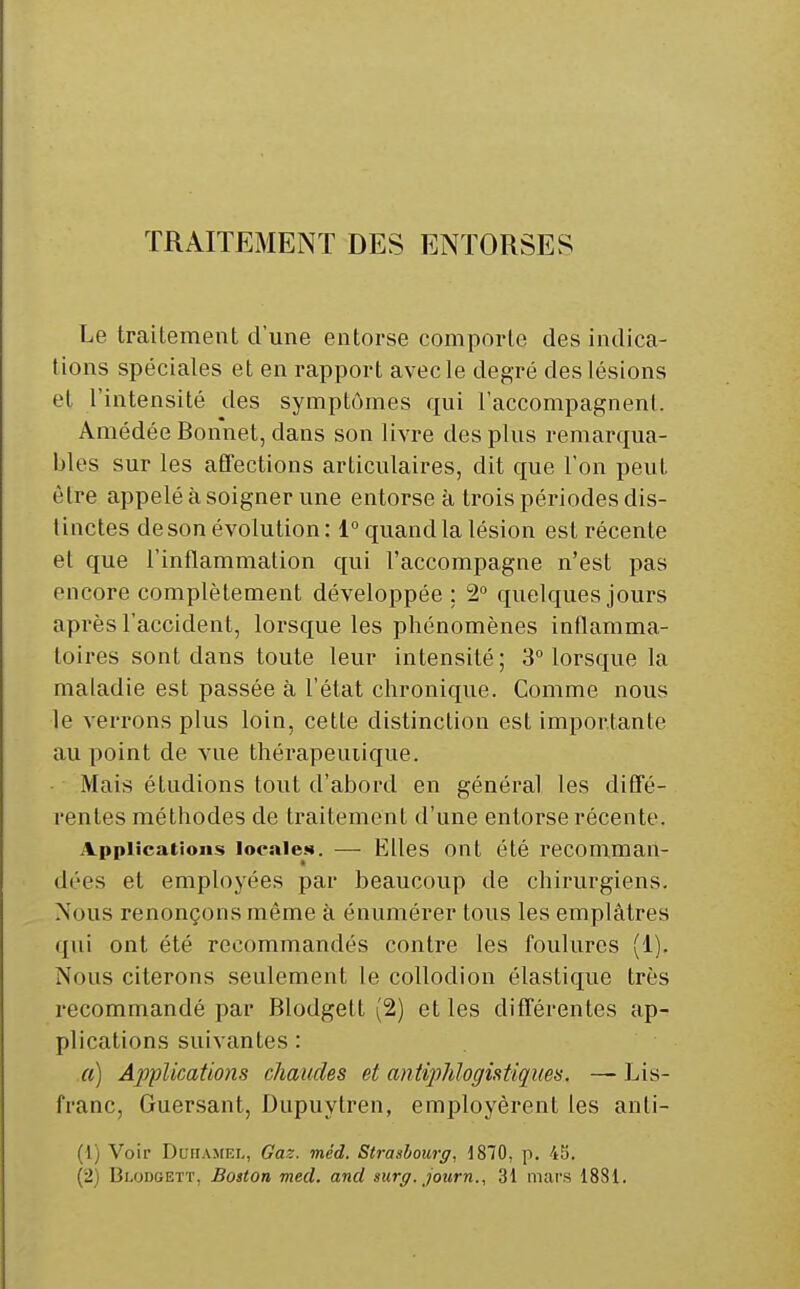 TRAITEMENT DES ENTORSES Le traitement d'une entorse comporte des indica- tions spéciales et en rapport avecle degré des lésions et l'intensité des symptômes qui l'accompagnent. Amédée Bonnet, dans son livre des plus remarqua- bles sur les afTections articulaires, dit que l'on peut être appelé à soigner une entorse à trois périodes dis- tinctes de son évolution : 1 quand la lésion est récente et que l'inflammation qui l'accompagne n'est pas encore complètement développée ; 2° quelques jours après l'accident, lorsque les phénomènes inflamma- toires sont dans toute leur intensité; 3Morsque la maladie est passée à l'état chronique. Comme nous le verrons plus loin, cette distinction est importante au point de vue thérapeutique. Mais étudions tout d'abord en général les difTé- rentes méthodes de traitement d'une entorse récente. Applications locale». — Elles Ont été recomman- dées et employées par beaucoup de chirurgiens. Nous renonçons même à énumérer tous les emplâtres qui ont été recommandés contre les foulures (1). Nous citerons seulement le collodion élastique très recommandé par Blodgett (2) et les difTérentes ap- plications suivantes : a) Applications chaudes et antijMogistiques. —■ Lis- franc, Guersant, Dupuytren, employèrent les anli- (1) Voir DuiTAMiîi,, Gaz. méd. Strasbourg, 1870, p. 45.