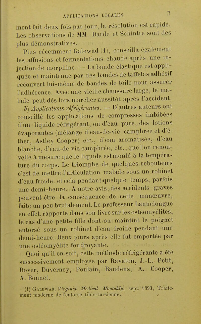 ment fait deux fois par jour, la résolution est rapide. Les observations de MM. Darde et Schinlrc sont des plus démonstratives. Plus récemment (îalewad ^1), conseilla également les affusions et fermentations chaude après une in- jection de morphine. — La bande élastique est appli- quée et maintenue par des bandes de taffetas adhésif recouvert lui-môme de bandes de toile pour assurer l'adhérence. Avec une vieille chaussure large, le ma- lade peut dés lors marcher aussitôt après l'accident. i) Applications réfrigérantes. — D'autres auteurs ont conseillé les applications de compresses imbibées d'un liquide réfrigérant, ou d'eau pure, des lotions évaporantes (mélange d'eau-de-vie camphrée et d'é- ther, Astley Cooper) etc., d'eau aromatisée, d'eau blanche, d'eau-de-vie camphrée, etc., que l'on renou- velle à mesure que le liquide estmonté à la tempéra- ture du corps. Le triomphe de quelques rebouteurs c'est de mettre l'articulation malade sous un robinet d'eau froide et cela pendant quelque temps, parfois une demi-heure. A notre avis, des accidents graves peuvent être la conséquence de cette manœuvre, faite un peu brutalement. Le professeur Lannelongue en effet, rapporte dans son livre sur les ostéomyélites, le cas d'une petite fille dont.on maintint le poignet entorsé sous un robinet d'eau froide pendant une demi-heure. Deux jours après elle fut emportée par une ostéomyélite foudroyante. Quoi qu'il en soit, cette méthode réfrigérante a été successivement employée par Ravaton, J.-L. Petit, Boyer, Duverney, Poulain, Baudens, A. Cooper, A. Bonnet. (1) Galewad, Virginia Médical Moutchly, sept. 1893, Traite- ment moderne de l'entorse tibio-tarsienne.