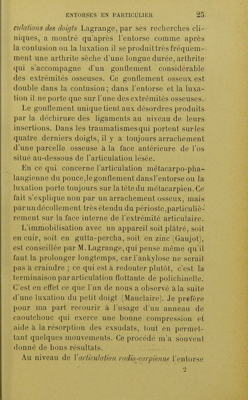 culations des doigts Lagrange, par ses recherches cli-- niques, a montré qu'après l'enlorse comme après la contusion ou la luxation il se produit très fréquem- . ment une arthrite sèche d'une longue durée, arthrite qui s'accompagne d'un gonflement considérable des extrémités osseuses. Ce gonflement osseux est double dans la contusion; dans l'entoi'se et la luxa- tion il ne porte que sur l'une des extrémités osseuses. Le gonflement unique tient aux désordres produits par la déchirure des ligaments au niveau de leurs insertions. Dans les traumatismesqui portent sur les quatre derniers doigts, il y a toujours arrachement d'une parcelle osseuse à la face antérieure de l'os situé au-dessous de l'articulation lésée. En ce qui concerne l'articulation métacarpo-pha- langienne du pouce,le gonflement dansl'entorse ou la luxation porte toujours sur la tête du métacarpien. Ce l'ail s'explique non par un arrachement osseux, mais par un décollement très étendu du périoste,particuliè- rement sur la face interne de l'extrémité articulaire. L'immobilisation avec un appareil soit plâtré, soit en cuir, soit en gutta-percha, soit en zinc (Gaujot), est conseillée par M. Lagrange, qui pense même qu'il faut la prolonger longtemps, car l'ankylose ne serait pas à craindre ; ce qui est à redouter plutôt, c'est la terminaison par articulation flottante de polichinelle. C'est en effet ce que l'un de nous a observé à la suite d'une luxation du petit doigt (Mauclaire). Je préfère pour ma part recourir à l'usage d'un anneau de caoutchouc qui exerce une bonne compression et aide à la résorption des exsudais, lout en permet- tant quelques mouvements. Ce procédé m'a souvent donné de bons résultats. Au niveau de Varltculution Tudio-carpiennB l'entorse