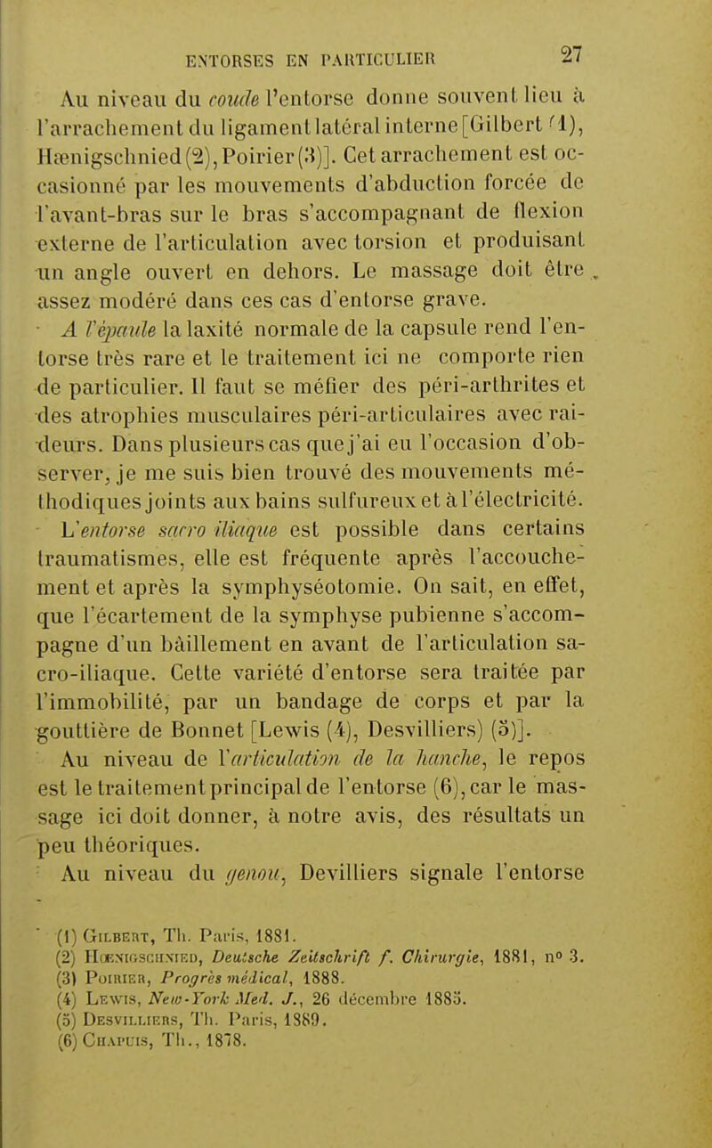 Au niveau du coude l'entorse donne souvent lieu à rarracliement du ligament latéral interne [Gilbert (l), Hœnigschnied(2),Poirier(3)]. Cet arrachement est oc- casionné par les mouvements d'abduction forcée de l'avant-bras sur le bras s'accompagnant de flexion externe de l'articulation avec torsion et produisant un angle ouvert en dehors. Le massage doit être . assez modéré dans ces cas d'entorse grave. ■ A Véjmide la laxité normale de la capsule rend l'en- torse très rare et le traitement ici ne comporte rien de particulier. 11 faut se méfier des péri-arthrites et des atrophies musculaires péri-articulaires avec rai- deurs. Dans plusieurs cas que j'ai eu l'occasion d'ob- server, je me suis bien trouvé des mouvements mé- thodiques joints aux bains sulfureux et àl'électricité. • L'entorse sarro iliaque est possible dans certains traumatismes, elle est fréquente après l'accouche- ment et après la symphyséotomie. On sait, en effet, que l'écartement de la symphyse pubienne s'accom- pagne d'un bâillement en avant de l'articulation sa- cro-iliaque. Cette variété d'entorse sera traitée par l'immobilité, par un bandage de corps et par la gouttière de Bonnet [Lewis (4), Desvilliers) (5)]. Au niveau de Y articulation de la lianclie^ le repos est le traitement principal de l'entorse (6), car le mas- sage ici doit donner, à notre avis, des résultats un peu théoriques. Au niveau du ijenou^ Devilliers signale l'entorse  (1) Gilbert, Tli. Paris, 1881. (2) HuKXifisciiNtEn, Deutsche Zeitschrift f. Chirurgie, 1881, n 3. (3) PoiiUER, Progrès médical, 1888. (4) hv.\ns, New-York Med. J., 26 décembre 1883. (3) Desvii.i.irrs, l'ii. Paris, 1889. (6) CiiAi'Cis, Th., 18'Î8.